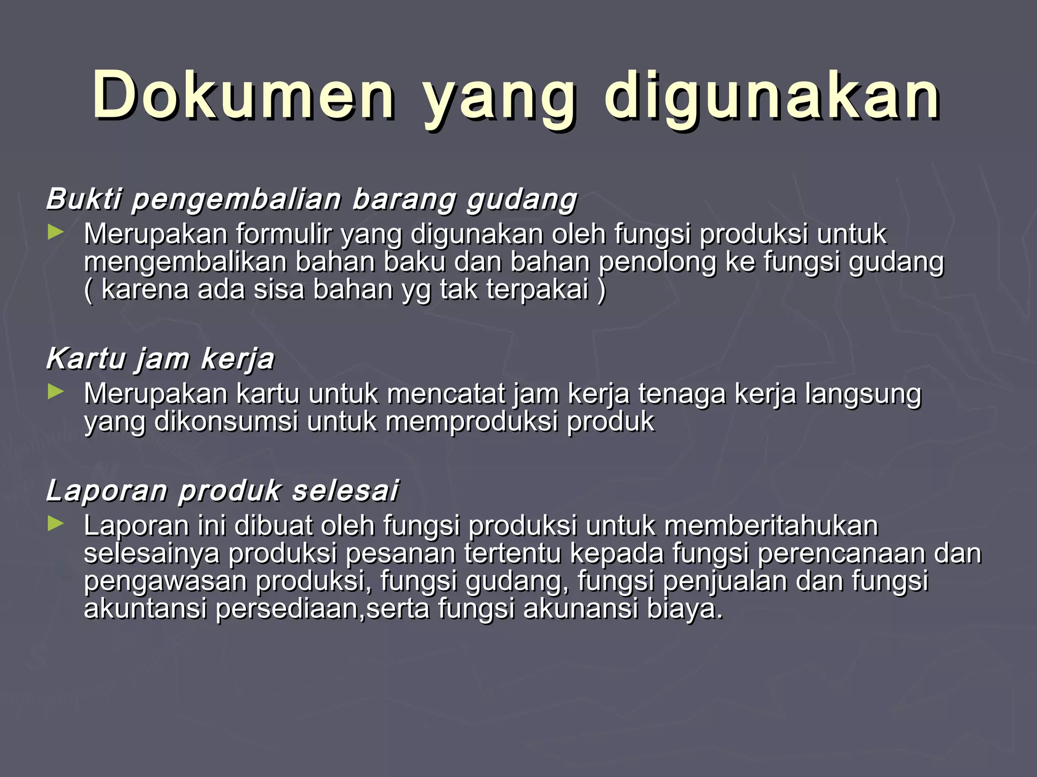 Dokumen yang digunakan
Bukti pengembalian barang gudang
► Merupakan formulir yang digunakan oleh fungsi produksi untuk
mengembalikan bahan baku dan bahan penolong ke fungsi gudang
( karena ada sisa bahan yg tak terpakai )
Kartu jam kerja
► Merupakan kartu untuk mencatat jam kerja tenaga kerja langsung
yang dikonsumsi untuk memproduksi produk
Laporan produk selesai
► Laporan ini dibuat oleh fungsi produksi untuk memberitahukan
selesainya produksi pesanan tertentu kepada fungsi perencanaan dan
pengawasan produksi, fungsi gudang, fungsi penjualan dan fungsi
akuntansi persediaan,serta fungsi akunansi biaya.

 