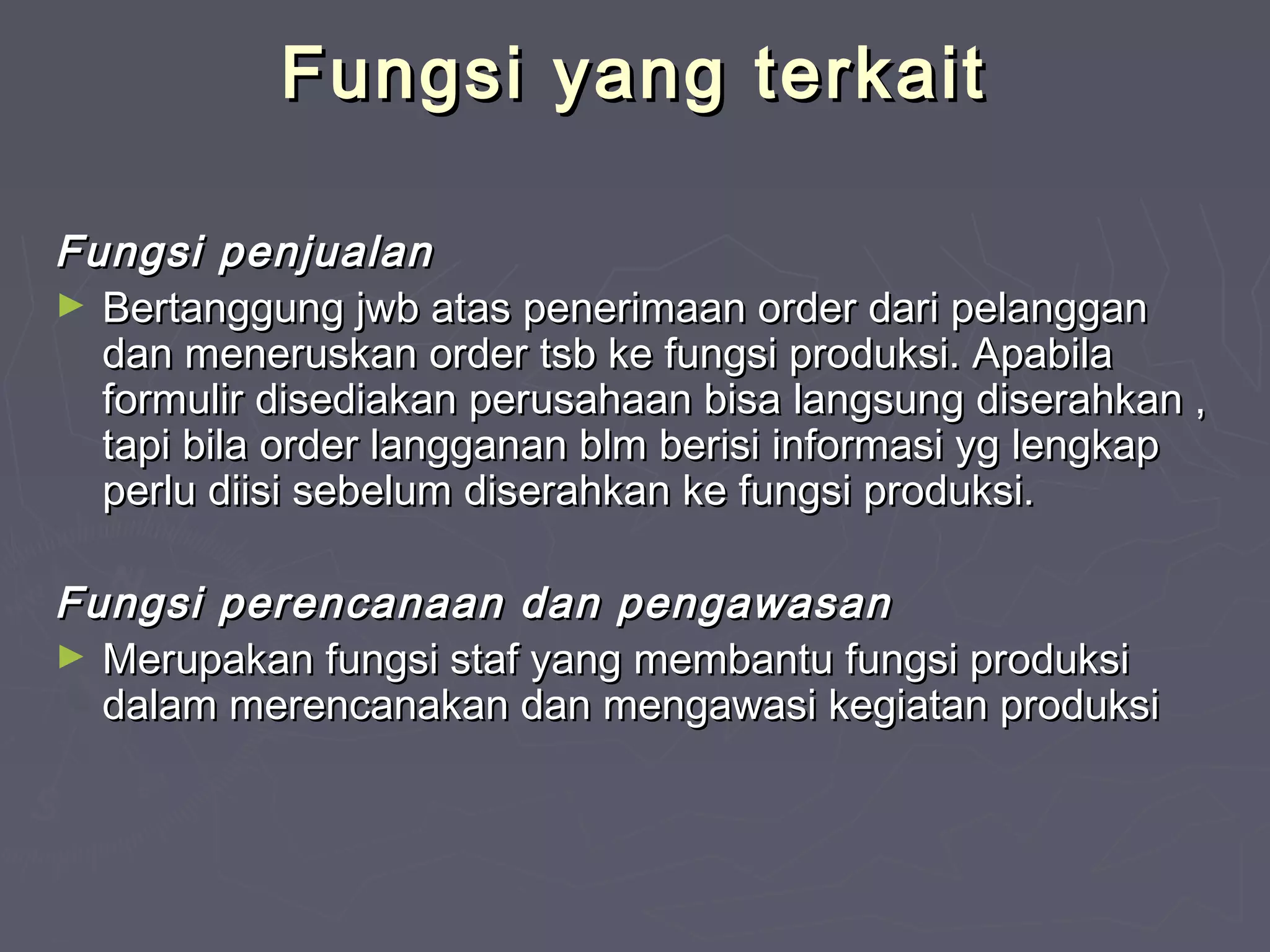 Fungsi yang terkait
Fungsi penjualan
► Bertanggung jwb atas penerimaan order dari pelanggan
dan meneruskan order tsb ke fungsi produksi. Apabila
formulir disediakan perusahaan bisa langsung diserahkan ,
tapi bila order langganan blm berisi informasi yg lengkap
perlu diisi sebelum diserahkan ke fungsi produksi.
Fungsi perencanaan dan pengawasan
► Merupakan fungsi staf yang membantu fungsi produksi
dalam merencanakan dan mengawasi kegiatan produksi

 