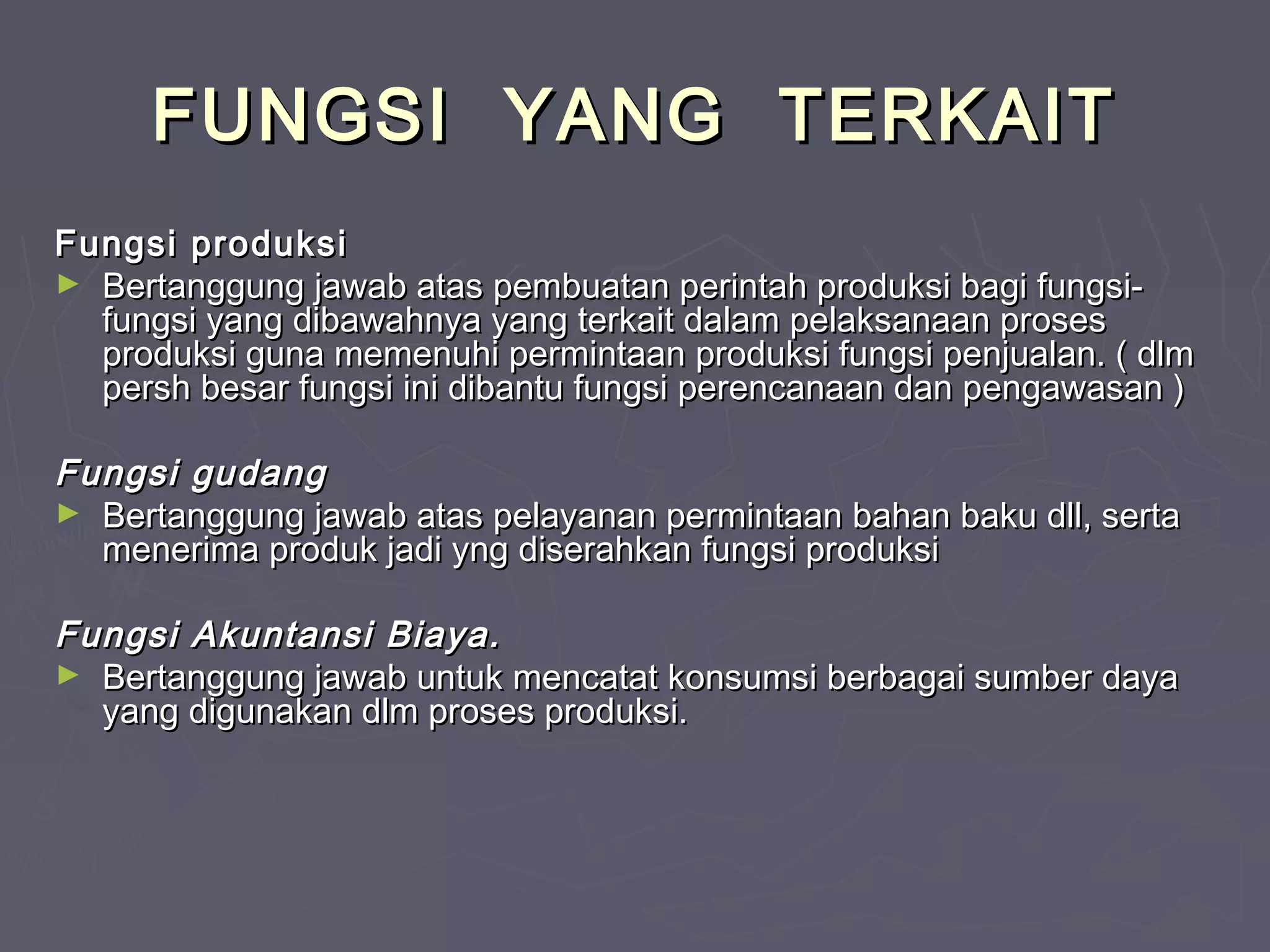 FUNGSI YANG TERKAIT
Fungsi produksi
► Bertanggung jawab atas pembuatan perintah produksi bagi fungsifungsi yang dibawahnya yang terkait dalam pelaksanaan proses
produksi guna memenuhi permintaan produksi fungsi penjualan. ( dlm
persh besar fungsi ini dibantu fungsi perencanaan dan pengawasan )

Fungsi gudang
► Bertanggung jawab atas pelayanan permintaan bahan baku dll, serta
menerima produk jadi yng diserahkan fungsi produksi
Fungsi Akuntansi Biaya.
► Bertanggung jawab untuk mencatat konsumsi berbagai sumber daya
yang digunakan dlm proses produksi.

 