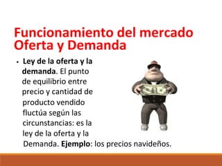 Funcionamiento del mercado
Oferta y Demanda
•

Ley de la oferta y la
demanda. El punto
de equilibrio entre
precio y cantidad de
producto vendido
fluctúa según las
circunstancias: es la
ley de la oferta y la
Demanda. Ejemplo: los precios navideños.

 
