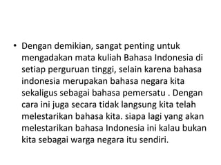 • Dengan demikian, sangat penting untuk
mengadakan mata kuliah Bahasa Indonesia di
setiap perguruan tinggi, selain karena bahasa
indonesia merupakan bahasa negara kita
sekaligus sebagai bahasa pemersatu . Dengan
cara ini juga secara tidak langsung kita telah
melestarikan bahasa kita. siapa lagi yang akan
melestarikan bahasa Indonesia ini kalau bukan
kita sebagai warga negara itu sendiri.

 