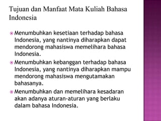 Tujuan dan Manfaat Mata Kuliah Bahasa
Indonesia
 Menumbuhkan

kesetiaan terhadap bahasa
Indonesia, yang nantinya diharapkan dapat
mendorong mahasiswa memelihara bahasa
Indonesia.
 Menumbuhkan kebanggan terhadap bahasa
Indonesia, yang nantinya diharapkan mampu
mendorong mahasiswa mengutamakan
bahasanya.
 Menumbuhkan dan memelihara kesadaran
akan adanya aturan-aturan yang berlaku
dalam bahasa Indonesia.

 
