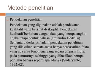 Metode penelitian


Pendekatan penelitian
Pendekatan yang digunakan adalah pendekatan
kualitatif yang bersifat deskriptif. Pendekatan
kualitatif berkaitan dengan data yang berupa angkaangka tetapi bentuk bahasa (aminudin 1990:14).
Sementara deskriptif adalh pendekatan penelitian
yang dilakukan semata-mata hanya berdasarkan fakta
yang ada atau fenomena yang secara empiris hidup
pada penuturnya sehingga yang dihasilkan berupa
perilaku bahasa seperti apa adanya (Sudaryanto,
1992:62).

 