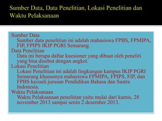 Sumber Data
Sumber data penelitian ini adalah mahasiswa FPBS, FPMIPA,
FIP, FPIPS IKIP PGRI Semarang.
Data Penelitian
Data ini berupa daftar kuesioner yang dibuat oleh peneliti
yang bisa disebut dengan angket.
Lokasi Penelitian
Lokasi Penelitian ini adalah lingkungan kampus IKIP PGRI
Semarang khususnya mahasiswa FPMIPA, FPIPS, FIP, dan
FPBS kecuali jurusan Pendidikan Bahasa dan Sastra
Indonesia.
Waktu Pelaksanaan
Waktu Pelaksanaan penelitian yaitu mulai dari kamis, 28
november 2013 sampai senin 2 desember 2013.

 