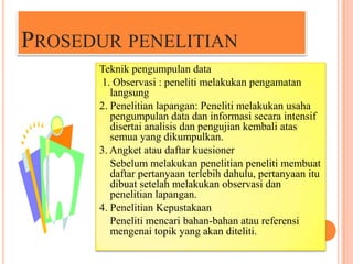 PROSEDUR PENELITIAN
Teknik pengumpulan data
1. Observasi : peneliti melakukan pengamatan
langsung
2. Penelitian lapangan: Peneliti melakukan usaha
pengumpulan data dan informasi secara intensif
disertai analisis dan pengujian kembali atas
semua yang dikumpulkan.
3. Angket atau daftar kuesioner
Sebelum melakukan penelitian peneliti membuat
daftar pertanyaan terlebih dahulu, pertanyaan itu
dibuat setelah melakukan observasi dan
penelitian lapangan.
4. Penelitian Kepustakaan
Peneliti mencari bahan-bahan atau referensi
mengenai topik yang akan diteliti.

 
