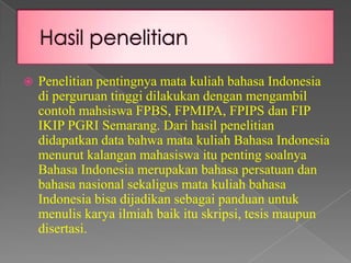 

Penelitian pentingnya mata kuliah bahasa Indonesia
di perguruan tinggi dilakukan dengan mengambil
contoh mahsiswa FPBS, FPMIPA, FPIPS dan FIP
IKIP PGRI Semarang. Dari hasil penelitian
didapatkan data bahwa mata kuliah Bahasa Indonesia
menurut kalangan mahasiswa itu penting soalnya
Bahasa Indonesia merupakan bahasa persatuan dan
bahasa nasional sekaligus mata kuliah bahasa
Indonesia bisa dijadikan sebagai panduan untuk
menulis karya ilmiah baik itu skripsi, tesis maupun
disertasi.

 