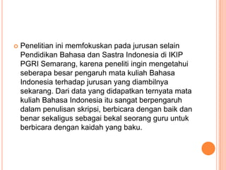 

Penelitian ini memfokuskan pada jurusan selain
Pendidikan Bahasa dan Sastra Indonesia di IKIP
PGRI Semarang, karena peneliti ingin mengetahui
seberapa besar pengaruh mata kuliah Bahasa
Indonesia terhadap jurusan yang diambilnya
sekarang. Dari data yang didapatkan ternyata mata
kuliah Bahasa Indonesia itu sangat berpengaruh
dalam penulisan skripsi, berbicara dengan baik dan
benar sekaligus sebagai bekal seorang guru untuk
berbicara dengan kaidah yang baku.

 