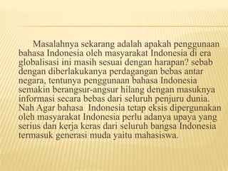Masalahnya sekarang adalah apakah penggunaan
bahasa Indonesia oleh masyarakat Indonesia di era
globalisasi ini masih sesuai dengan harapan? sebab
dengan diberlakukanya perdagangan bebas antar
negara, tentunya penggunaan bahasa Indonesia
semakin berangsur-angsur hilang dengan masuknya
informasi secara bebas dari seluruh penjuru dunia.
Nah Agar bahasa Indonesia tetap eksis dipergunakan
oleh masyarakat Indonesia perlu adanya upaya yang
serius dan kerja keras dari seluruh bangsa Indonesia
termasuk generasi muda yaitu mahasiswa.

 