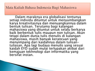 Dalam maraknya era globalisasi tentunya
setiap individu dituntut untuk menyumbangkan
karya kreativitasnya dan menuangkannya dalam
bentuk tulisan. Terutama bagi kalangan
mahasiswa yang dituntut untuk selalu berkarya
baik berbentuk tulis maupun non tulisan. Akan
tetapi dalam dunia tulis menulis di kalangan
mahasiswa, masih banyak kerancuan yang
menyimpang dari kaidahnya dalam tulisantuliasan. Apa lagi budaya menulis yang sesuai
kaidah EYD sudah mulai terlupakan akibat dari
kemajuan tekhnologi dan informatika yang
bersifat instan.

 