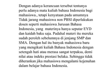 Dengan adanya kerancuan tersebut tentunya
perlu adanya mata kuliah bahasa Indonesia bagi
mahasiswa., tetapi kenyataan pada umumnya
Tidak jarang mahasiswa non PBSI diperlakukan
dosen seperti mahasiswa Jurusan Bahasa
Indonesia, yang materinya hanya seputar EYD
dan kaidah baku saja. Padahal materi itu mereka
sudah peroleh sebelumnya di jenjang SMP dan
SMA. Dengan hal itu banyak mahasiswa baru
yang mengikuti kuliah Bahasa Indonesia dengan
setengah hati atau merasa sangat terpaksa, demi
nilai atau indeks prestasi belaka. Sehingga tidak
diherankan jika mahasiswa mengalami kejenuhan
dalam belajar bahasa Indonesia.

 