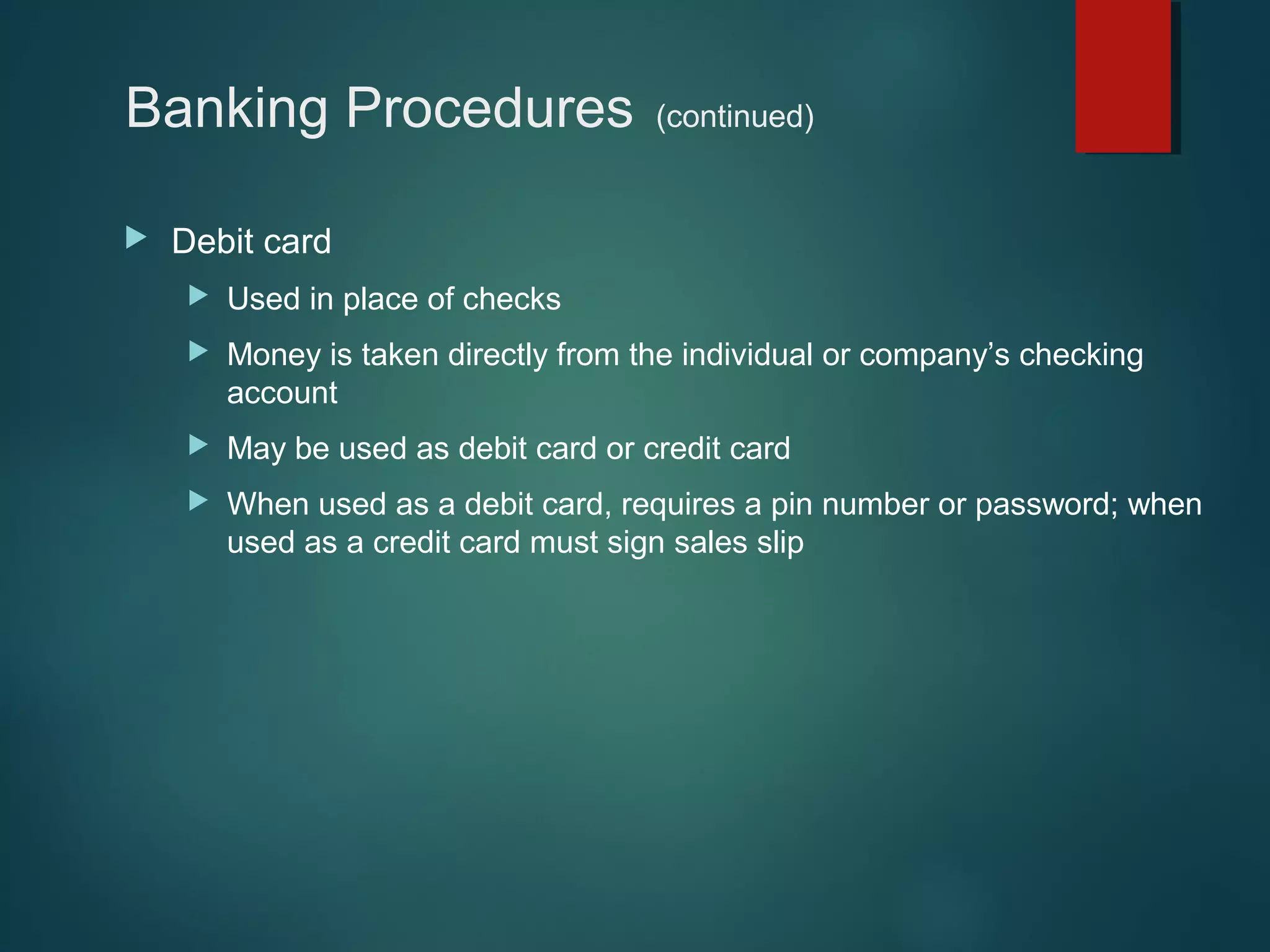 Banking Procedures


(continued)

Debit card


Used in place of checks



Money is taken directly from the individual or company’s checking
account



May be used as debit card or credit card



When used as a debit card, requires a pin number or password; when
used as a credit card must sign sales slip

 