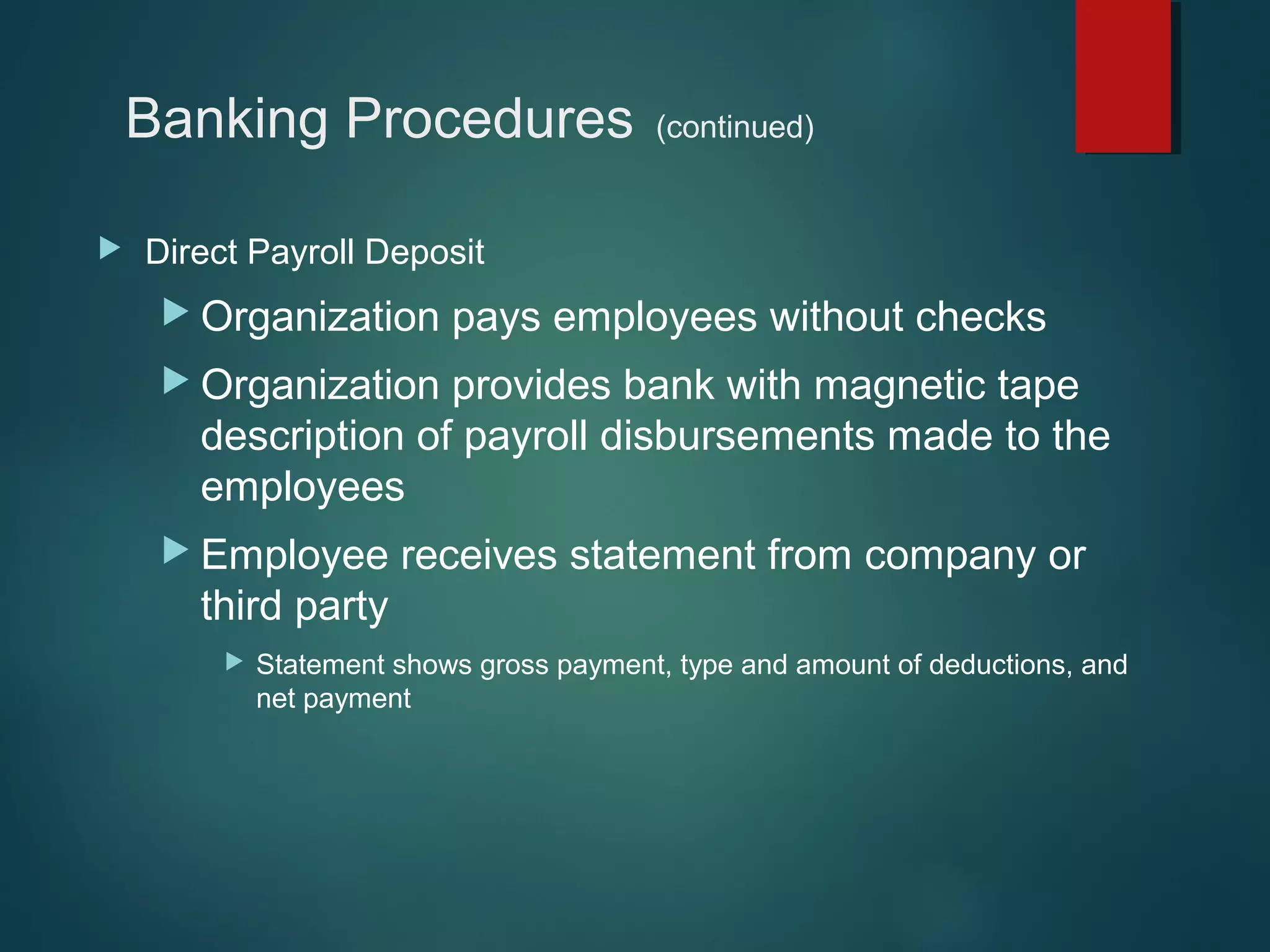 Banking Procedures


(continued)

Direct Payroll Deposit
 Organization

pays employees without checks

 Organization

provides bank with magnetic tape
description of payroll disbursements made to the
employees

 Employee

receives statement from company or

third party


Statement shows gross payment, type and amount of deductions, and
net payment

 