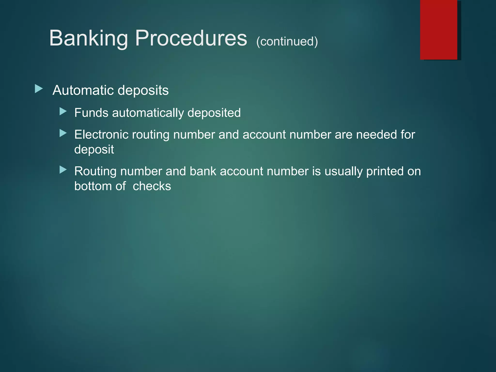 Banking Procedures


(continued)

Automatic deposits


Funds automatically deposited



Electronic routing number and account number are needed for
deposit



Routing number and bank account number is usually printed on
bottom of checks

 