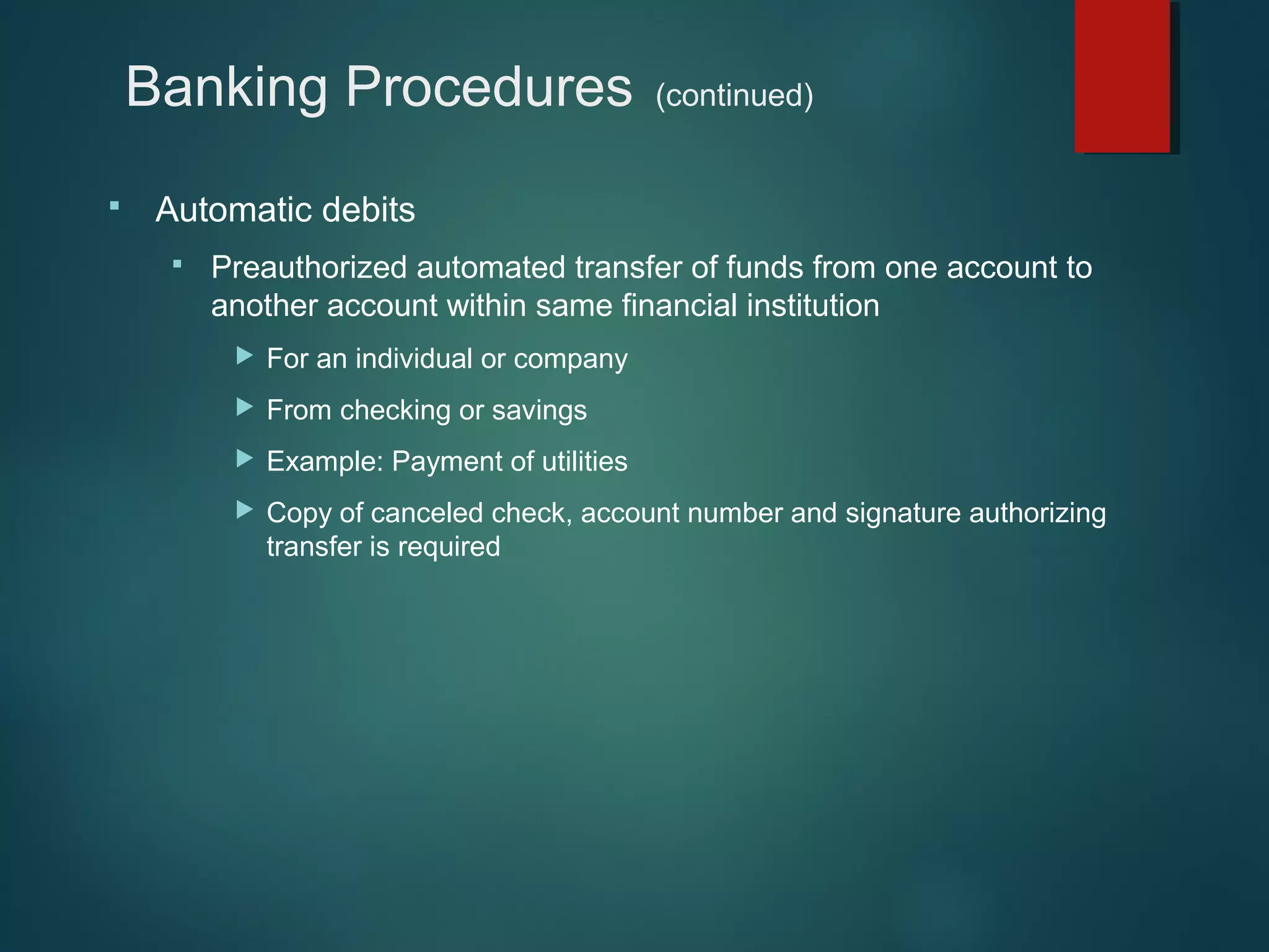 Banking Procedures


(continued)

Automatic debits


Preauthorized automated transfer of funds from one account to
another account within same financial institution


For an individual or company



From checking or savings



Example: Payment of utilities



Copy of canceled check, account number and signature authorizing
transfer is required

 