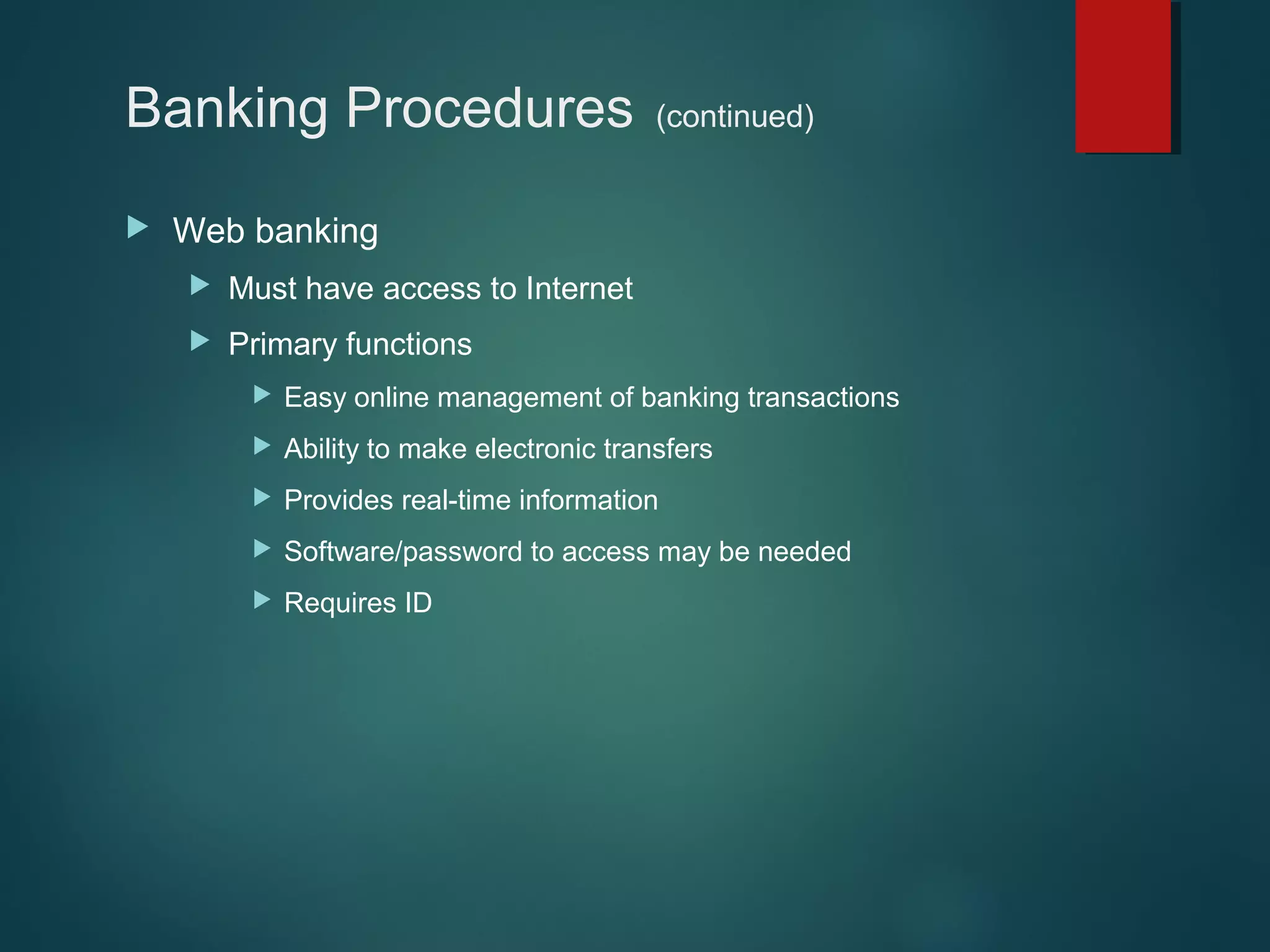 Banking Procedures


(continued)

Web banking


Must have access to Internet



Primary functions


Easy online management of banking transactions



Ability to make electronic transfers



Provides real-time information



Software/password to access may be needed



Requires ID

 