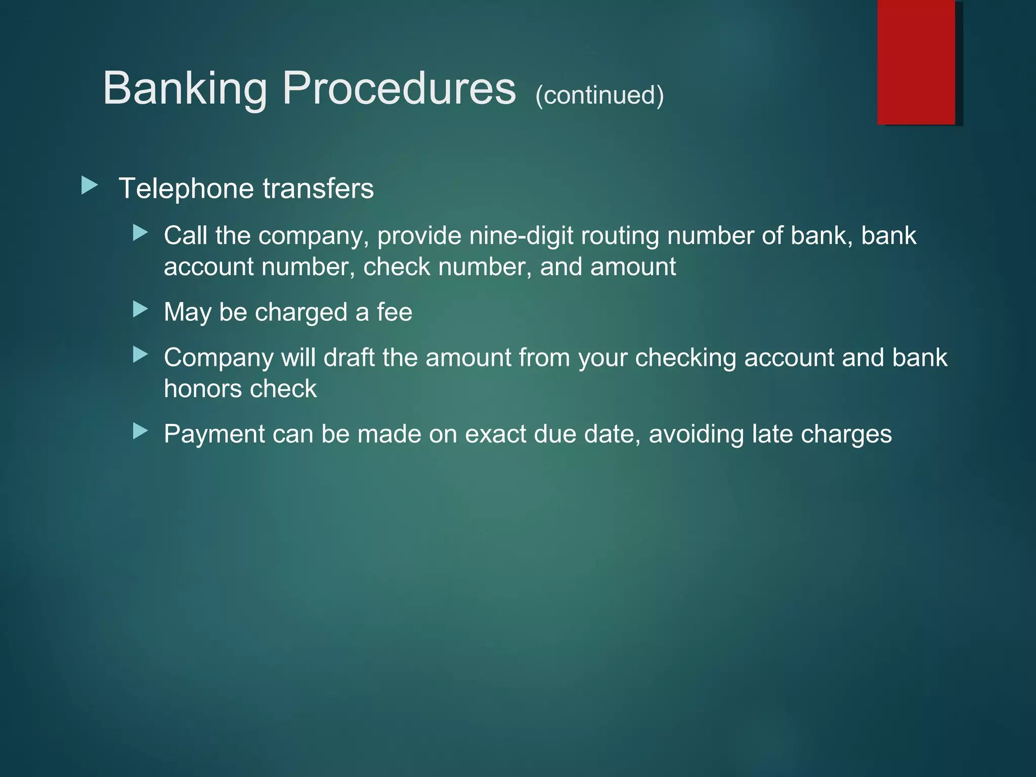 Banking Procedures


(continued)

Telephone transfers


Call the company, provide nine-digit routing number of bank, bank
account number, check number, and amount



May be charged a fee



Company will draft the amount from your checking account and bank
honors check



Payment can be made on exact due date, avoiding late charges

 