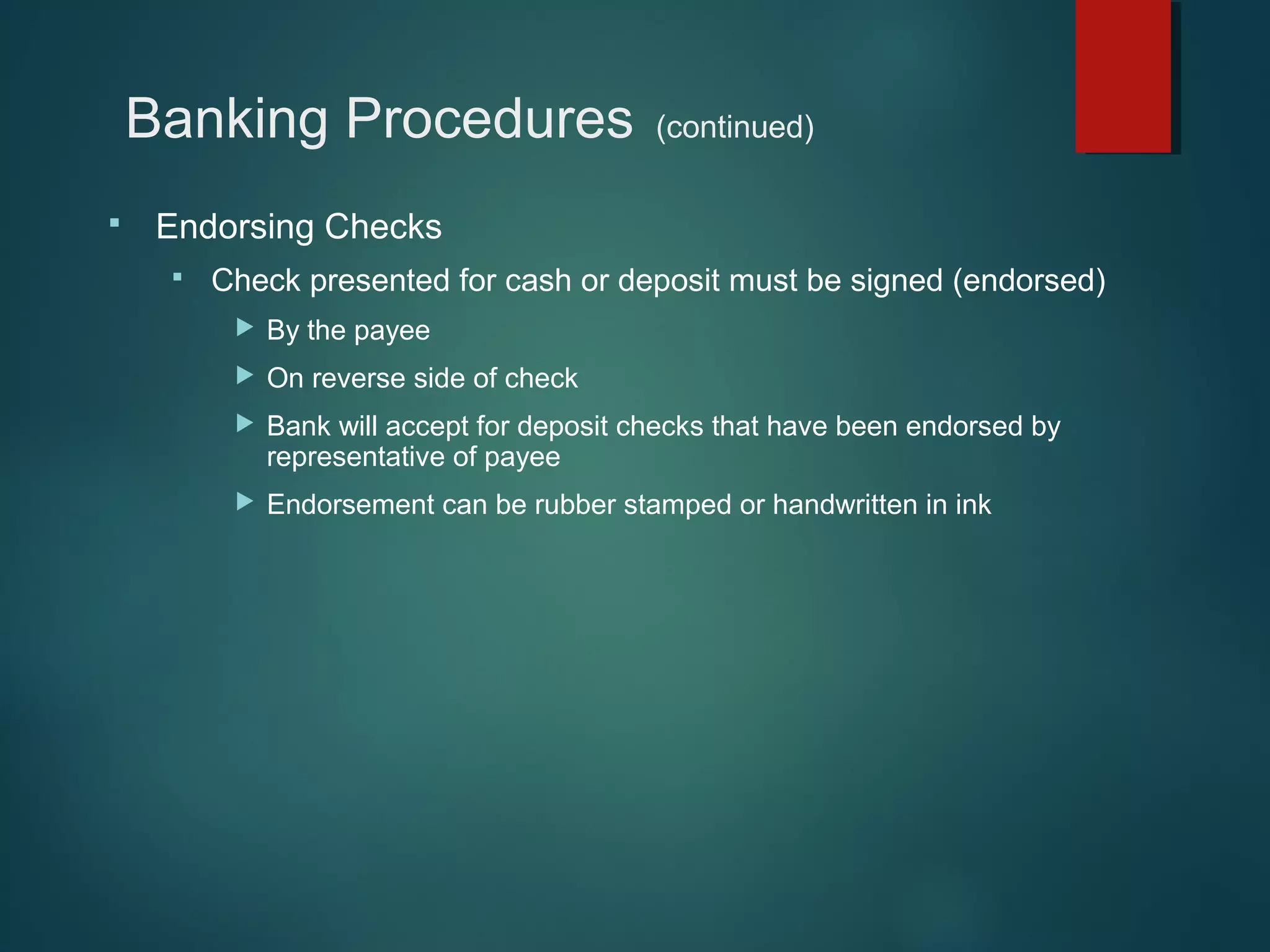 Banking Procedures


(continued)

Endorsing Checks


Check presented for cash or deposit must be signed (endorsed)


By the payee



On reverse side of check



Bank will accept for deposit checks that have been endorsed by
representative of payee



Endorsement can be rubber stamped or handwritten in ink

 