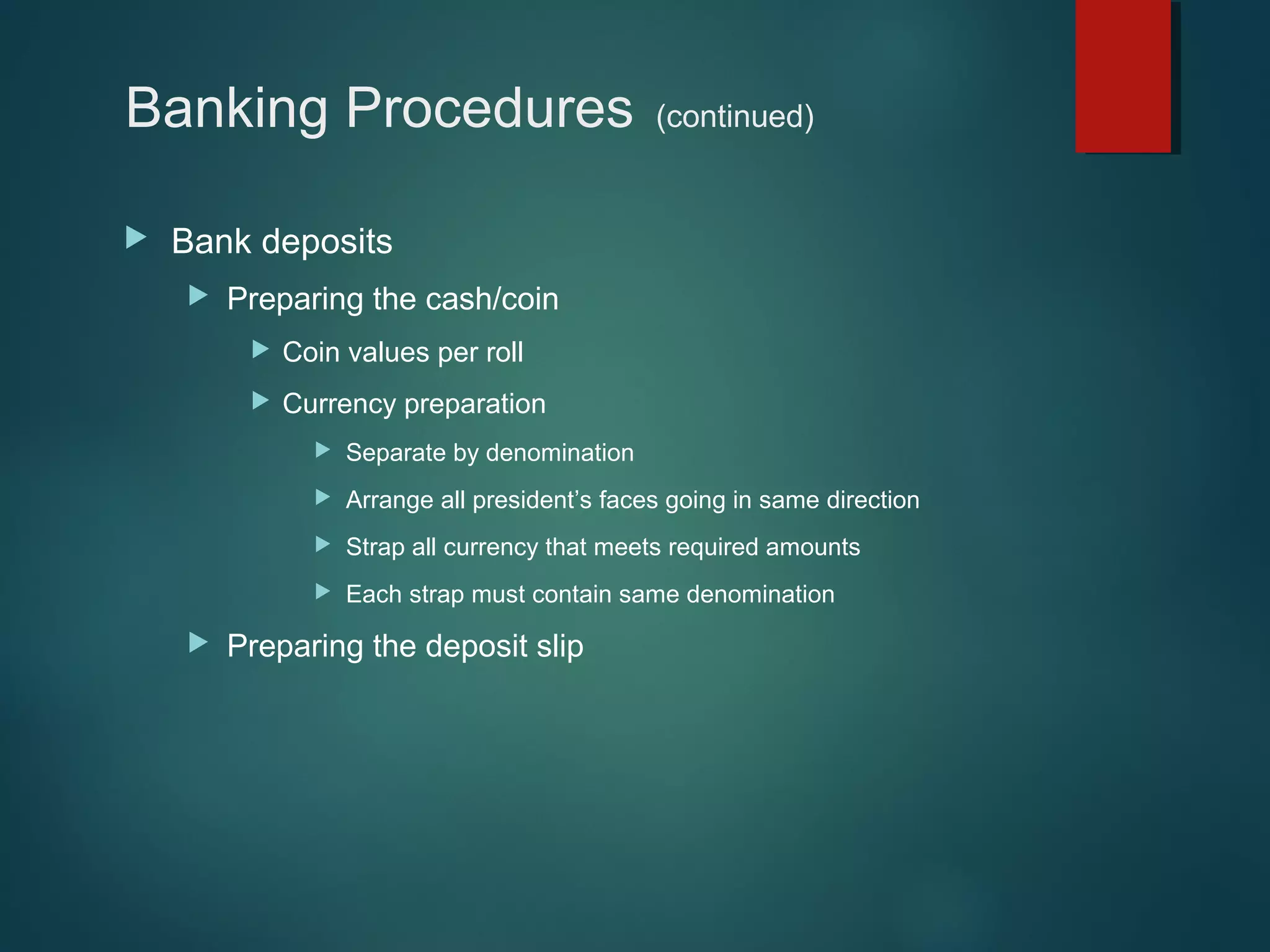 Banking Procedures


(continued)

Bank deposits


Preparing the cash/coin


Coin values per roll



Currency preparation



Arrange all president’s faces going in same direction



Strap all currency that meets required amounts





Separate by denomination

Each strap must contain same denomination

Preparing the deposit slip

 
