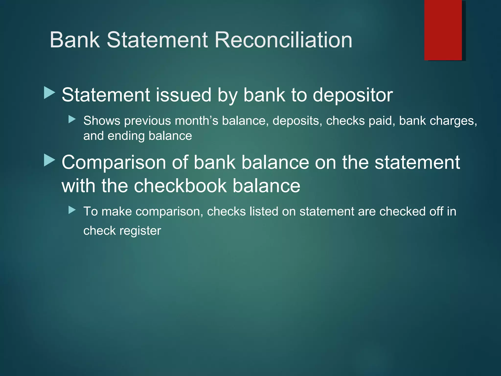 Bank Statement Reconciliation
 Statement


issued by bank to depositor

Shows previous month’s balance, deposits, checks paid, bank charges,
and ending balance

 Comparison

of bank balance on the statement
with the checkbook balance


To make comparison, checks listed on statement are checked off in
check register

 