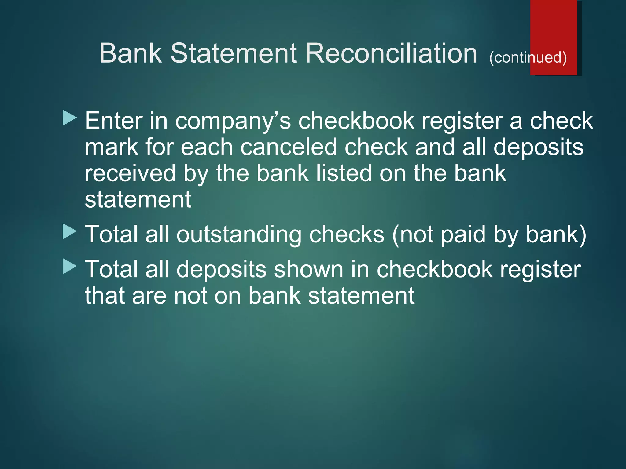 Bank Statement Reconciliation
 Enter

(continued)

in company’s checkbook register a check
mark for each canceled check and all deposits
received by the bank listed on the bank
statement
 Total all outstanding checks (not paid by bank)
 Total all deposits shown in checkbook register
that are not on bank statement

 