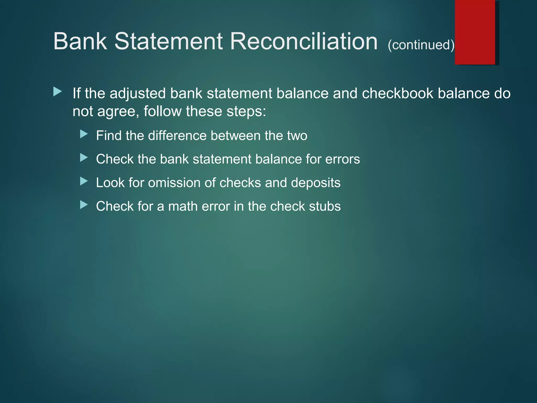 Bank Statement Reconciliation


(continued)

If the adjusted bank statement balance and checkbook balance do
not agree, follow these steps:


Find the difference between the two



Check the bank statement balance for errors



Look for omission of checks and deposits



Check for a math error in the check stubs

 