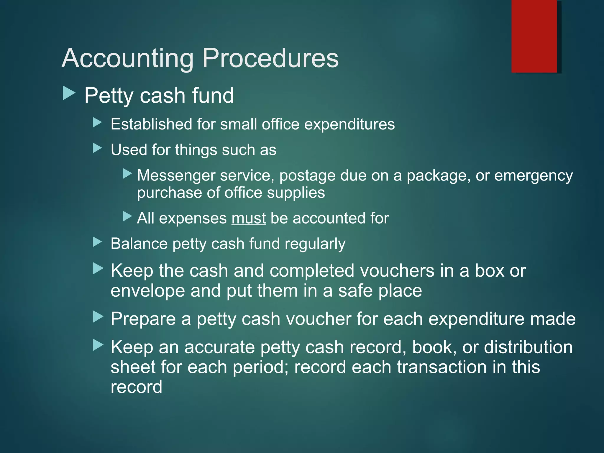 Accounting Procedures


Petty cash fund


Established for small office expenditures



Used for things such as
 Messenger

service, postage due on a package, or emergency
purchase of office supplies

 All

expenses must be accounted for



Balance petty cash fund regularly



Keep the cash and completed vouchers in a box or
envelope and put them in a safe place



Prepare a petty cash voucher for each expenditure made



Keep an accurate petty cash record, book, or distribution
sheet for each period; record each transaction in this
record

 