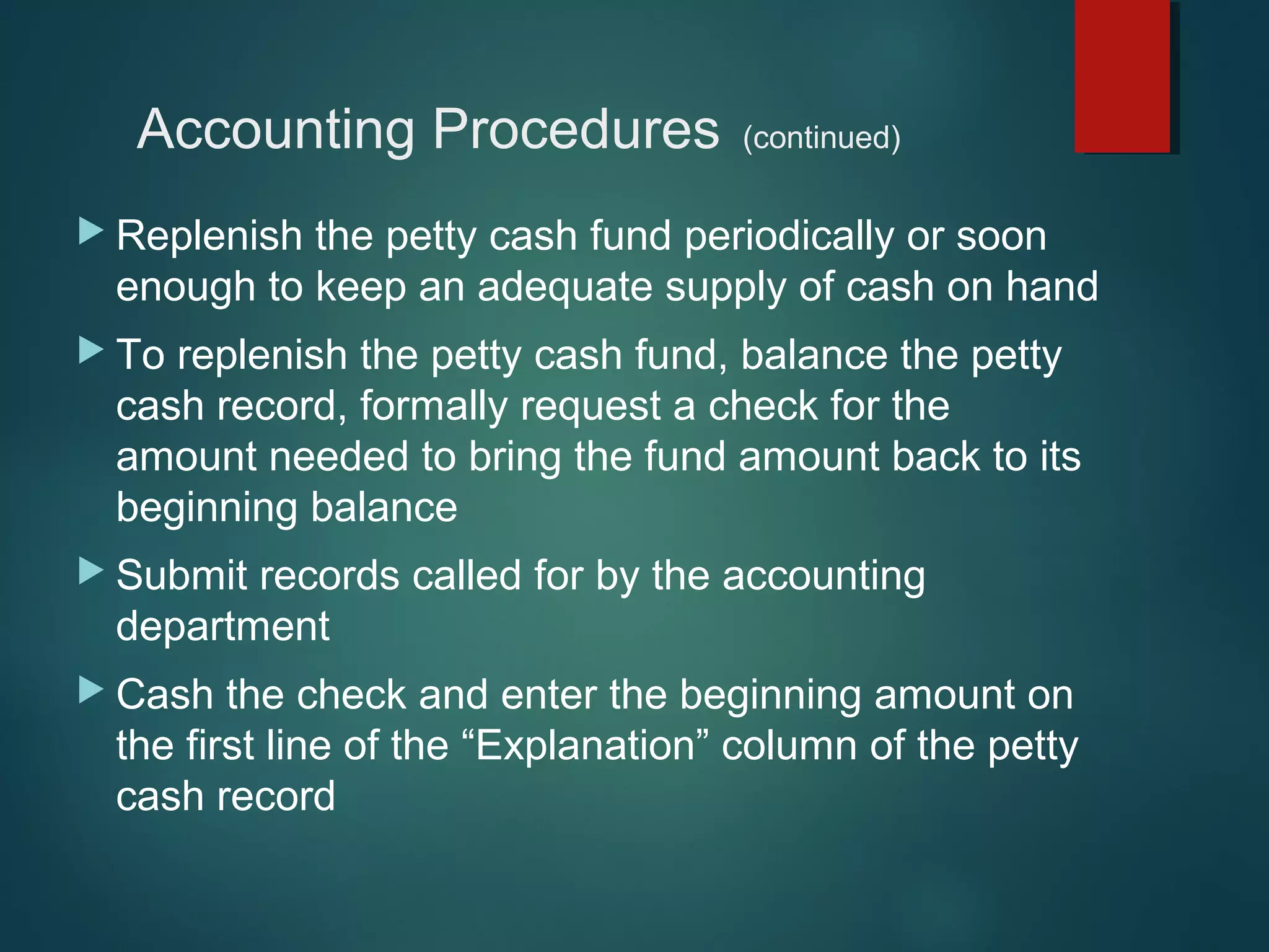 Accounting Procedures

(continued)

 Replenish

the petty cash fund periodically or soon
enough to keep an adequate supply of cash on hand

 To

replenish the petty cash fund, balance the petty
cash record, formally request a check for the
amount needed to bring the fund amount back to its
beginning balance

 Submit

records called for by the accounting
department

 Cash

the check and enter the beginning amount on
the first line of the “Explanation” column of the petty
cash record

 