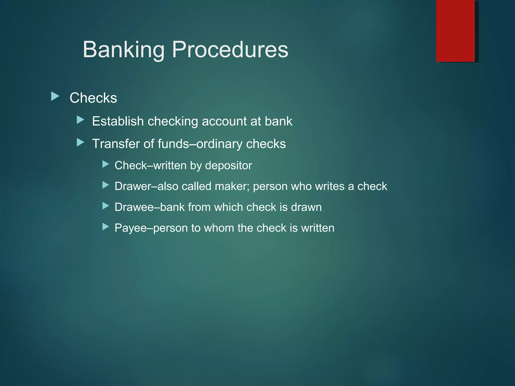 Banking Procedures


Checks


Establish checking account at bank



Transfer of funds–ordinary checks


Check–written by depositor



Drawer–also called maker; person who writes a check



Drawee–bank from which check is drawn



Payee–person to whom the check is written

 