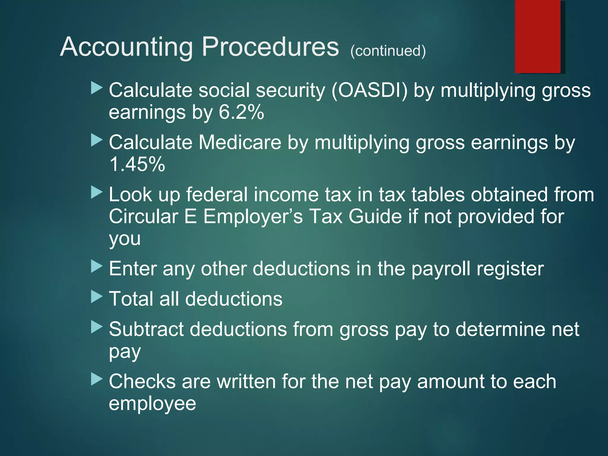 Accounting Procedures
 Calculate

(continued)

social security (OASDI) by multiplying gross
earnings by 6.2%
 Calculate Medicare by multiplying gross earnings by
1.45%
 Look up federal income tax in tax tables obtained from
Circular E Employer’s Tax Guide if not provided for
you
 Enter any other deductions in the payroll register
 Total all deductions
 Subtract deductions from gross pay to determine net
pay
 Checks are written for the net pay amount to each
employee

 