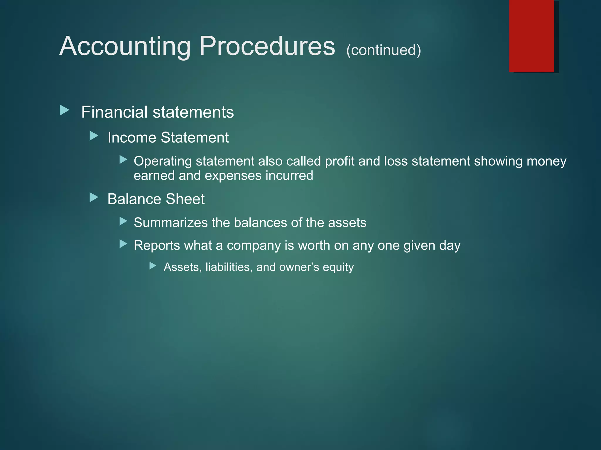Accounting Procedures


(continued)

Financial statements


Income Statement




Operating statement also called profit and loss statement showing money
earned and expenses incurred

Balance Sheet


Summarizes the balances of the assets



Reports what a company is worth on any one given day


Assets, liabilities, and owner’s equity

 