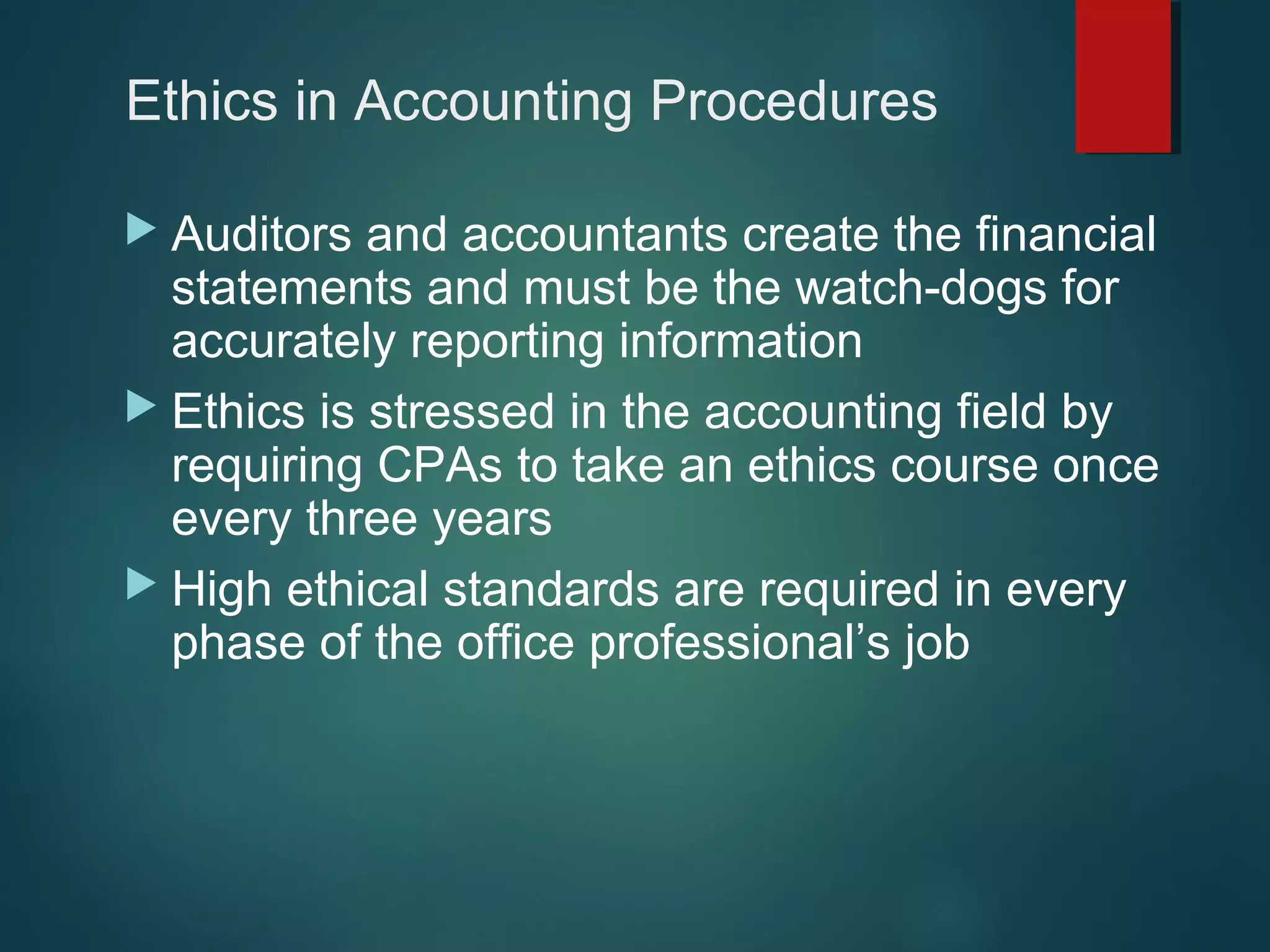 Ethics in Accounting Procedures
 Auditors

and accountants create the financial
statements and must be the watch-dogs for
accurately reporting information
 Ethics is stressed in the accounting field by
requiring CPAs to take an ethics course once
every three years
 High ethical standards are required in every
phase of the office professional’s job

 