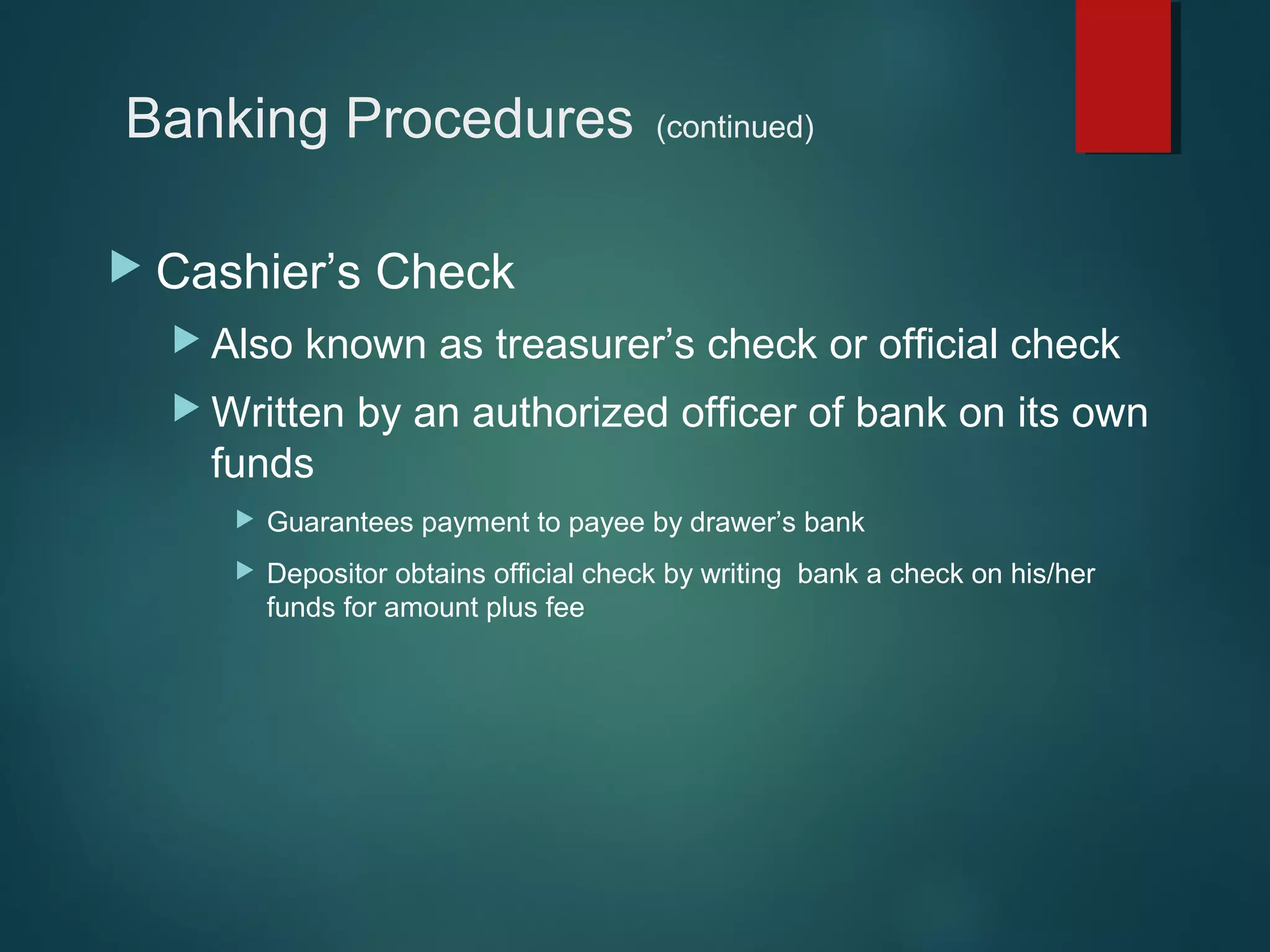 Banking Procedures
 Cashier’s
 Also

(continued)

Check

known as treasurer’s check or official check

 Written

by an authorized officer of bank on its own

funds


Guarantees payment to payee by drawer’s bank



Depositor obtains official check by writing bank a check on his/her
funds for amount plus fee

 