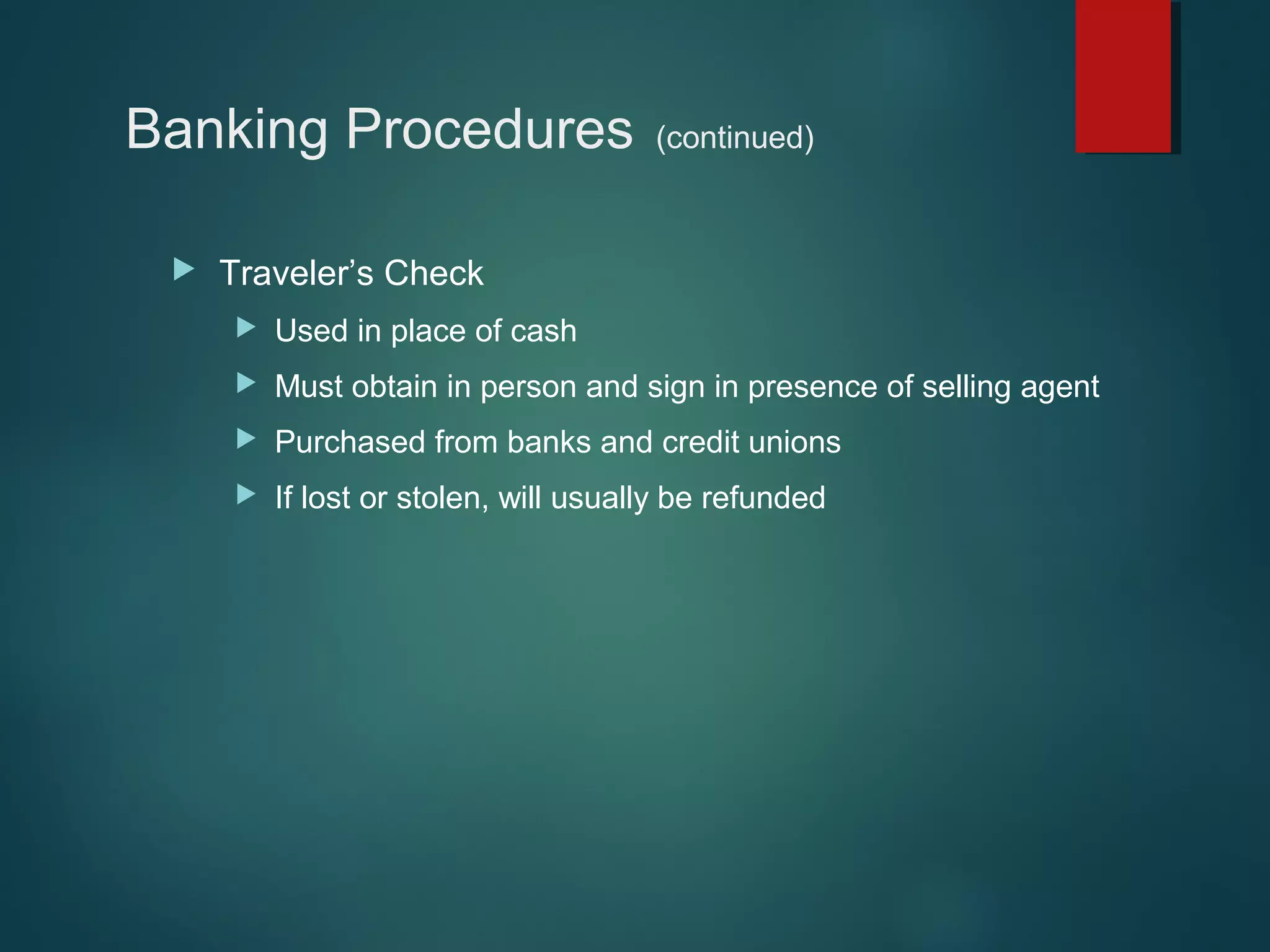 Banking Procedures


(continued)

Traveler’s Check


Used in place of cash



Must obtain in person and sign in presence of selling agent



Purchased from banks and credit unions



If lost or stolen, will usually be refunded

 