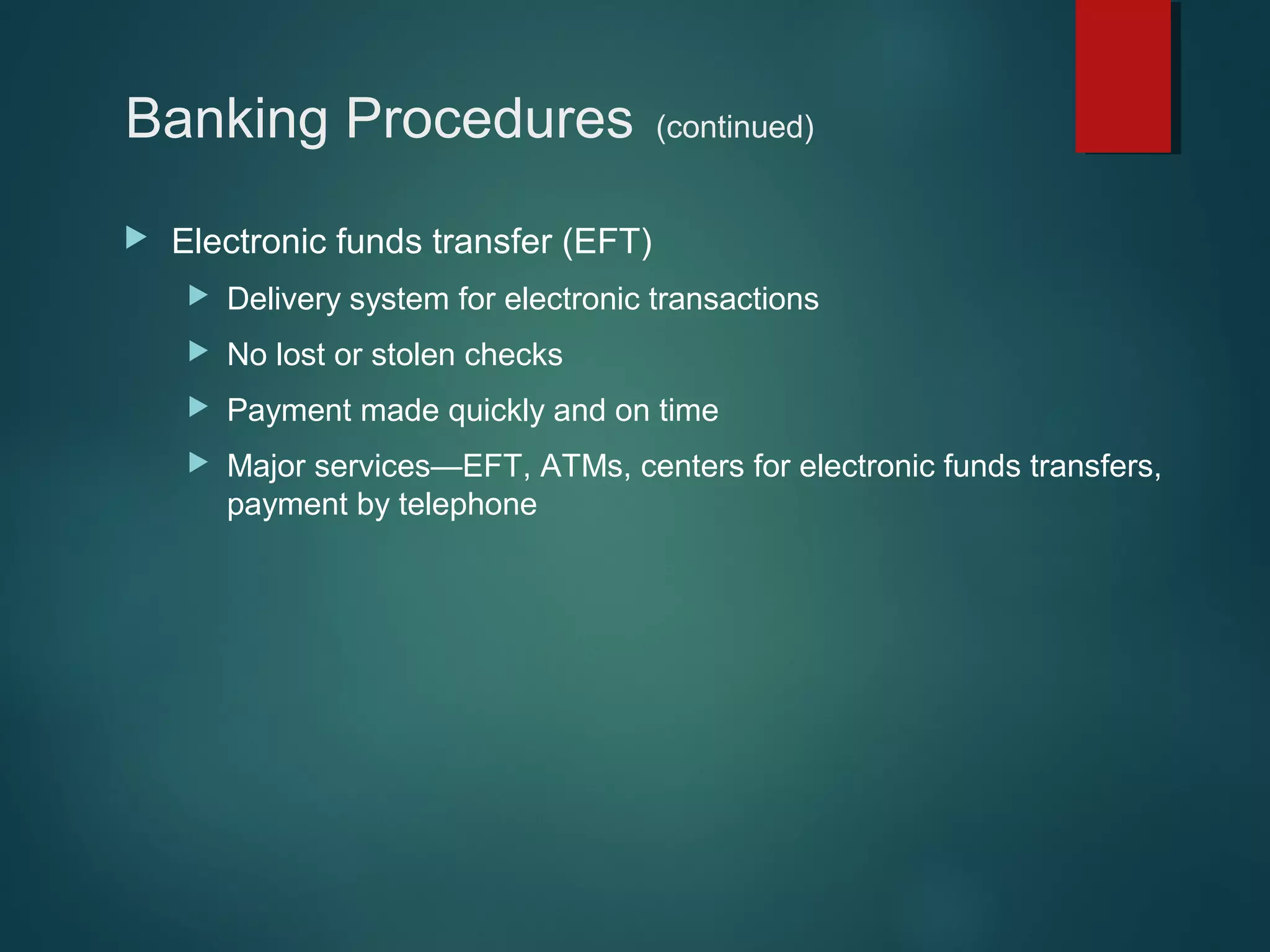 Banking Procedures


(continued)

Electronic funds transfer (EFT)


Delivery system for electronic transactions



No lost or stolen checks



Payment made quickly and on time



Major services—EFT, ATMs, centers for electronic funds transfers,
payment by telephone

 