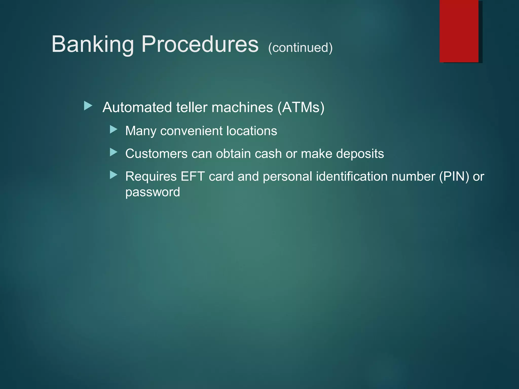 Banking Procedures


(continued)

Automated teller machines (ATMs)


Many convenient locations



Customers can obtain cash or make deposits



Requires EFT card and personal identification number (PIN) or
password

 
