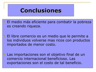 Conclusiones


El medio más eficiente para combatir la pobreza
es creando riqueza.



El libre comercio es un medio que le permite a
los individuos volverse mas ricos con productos
importados de menor costo.



Las importaciones son el objetivo final de un
comercio internacional beneficioso. Las
exportaciones son el costo de tal beneficio.

 