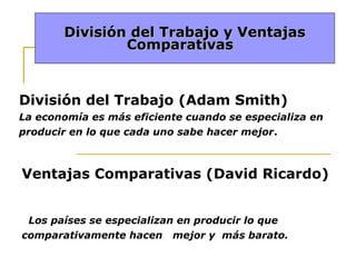 División del Trabajo y Ventajas
Comparativas

División del Trabajo (Adam Smith)
La economía es más eficiente cuando se especializa en
producir en lo que cada uno sabe hacer mejor.

Ventajas Comparativas (David Ricardo)
Los países se especializan en producir lo que
comparativamente hacen mejor y más barato.

 