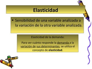 Elasticidad
• Sensibilidad de una variable analizada a
la variación de la otra variable analizada.
Elasticidad de la demanda:
Para ver cuánto responde la demanda a la
variación de sus determinantes, se utiliza el
concepto de elasticidad.

 