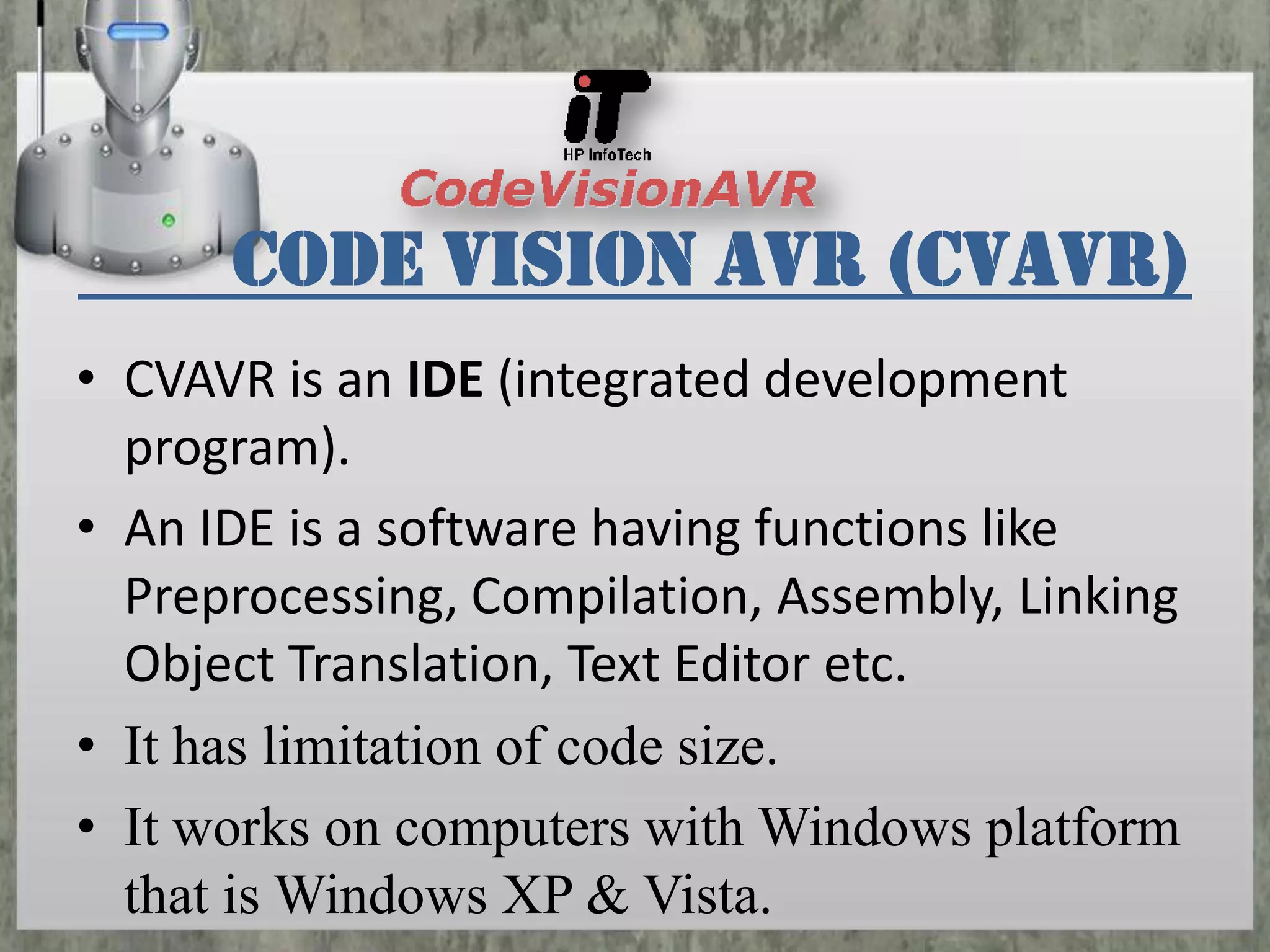 Code Vision AVR (CVAVR)
• CVAVR is an IDE (integrated development
program).
• An IDE is a software having functions like
Preprocessing, Compilation, Assembly, Linking
Object Translation, Text Editor etc.
• It has limitation of code size.
• It works on computers with Windows platform
that is Windows XP & Vista.

 