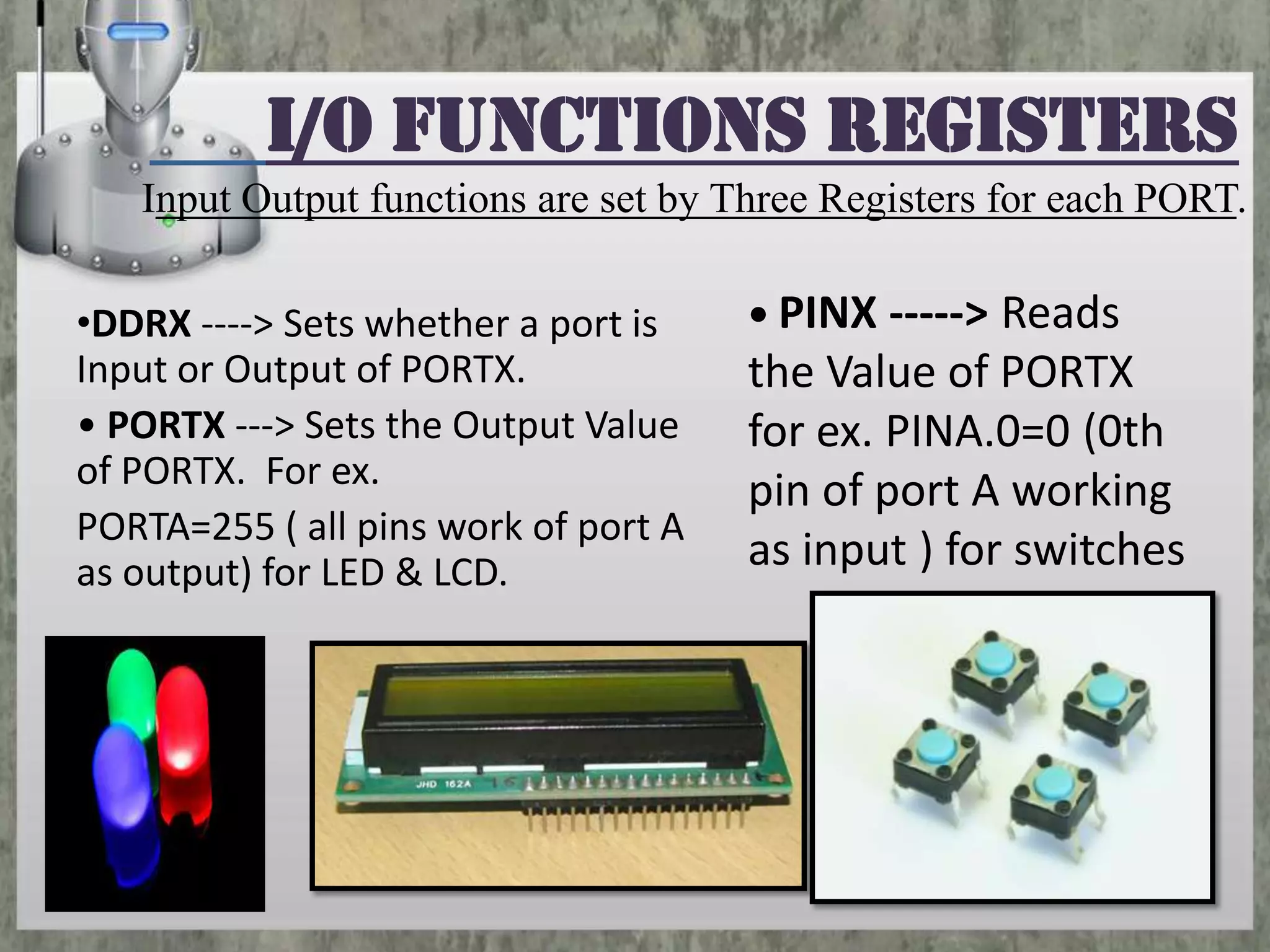 I/O functions Registers
Input Output functions are set by Three Registers for each PORT.
•DDRX ‐‐‐‐> Sets whether a port is
Input or Output of PORTX.
• PORTX ‐‐‐> Sets the Output Value
of PORTX. For ex.
PORTA=255 ( all pins work of port A
as output) for LED & LCD.

• PINX ‐‐‐‐‐> Reads

the Value of PORTX
for ex. PINA.0=0 (0th
pin of port A working
as input ) for switches

 