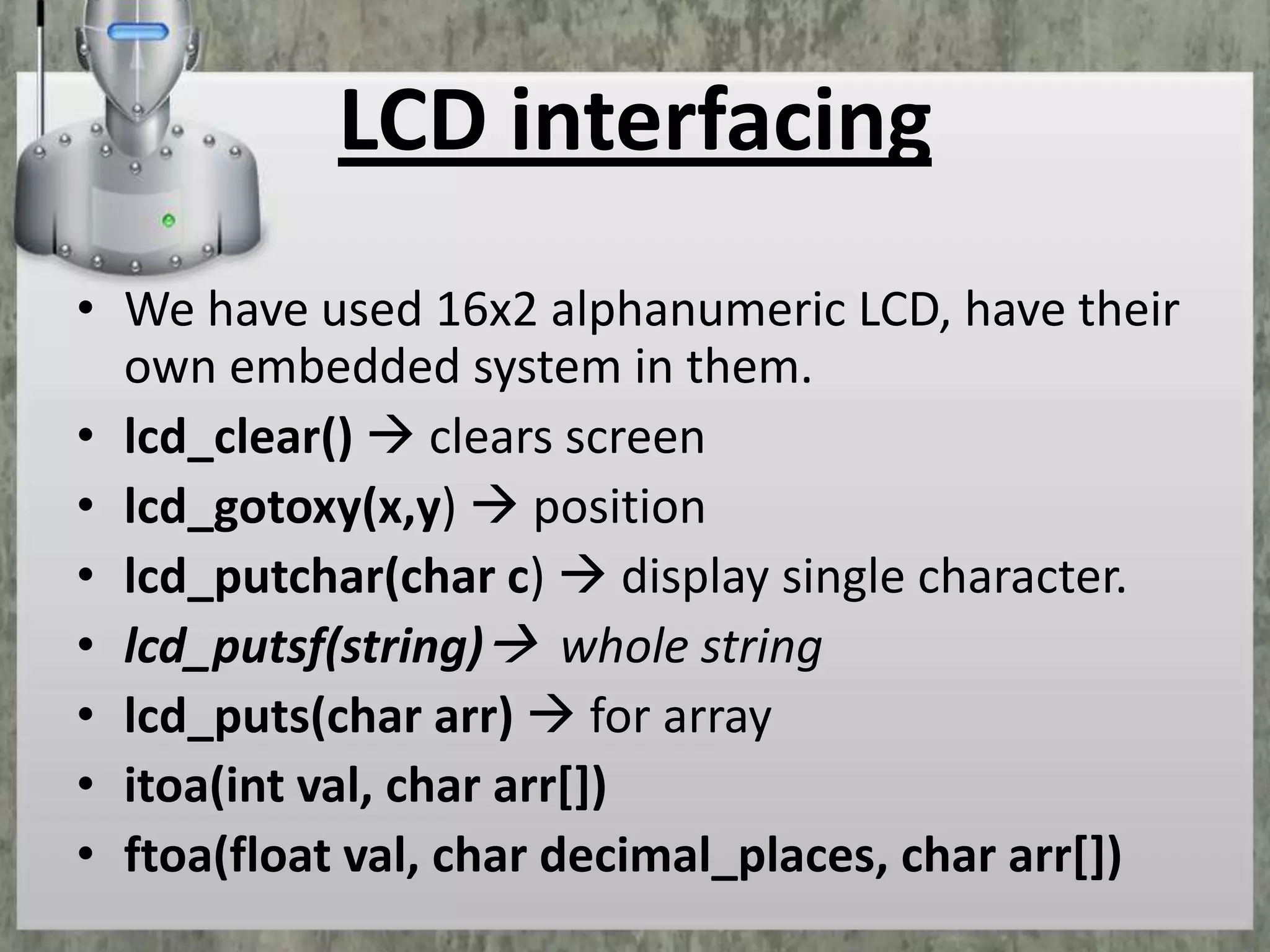 LCD interfacing
• We have used 16x2 alphanumeric LCD, have their
own embedded system in them.
• lcd_clear()  clears screen
• lcd_gotoxy(x,y)  position
• lcd_putchar(char c)  display single character.
• lcd_putsf(string) whole string
• lcd_puts(char arr)  for array
• itoa(int val, char arr[])
• ftoa(float val, char decimal_places, char arr[])

 