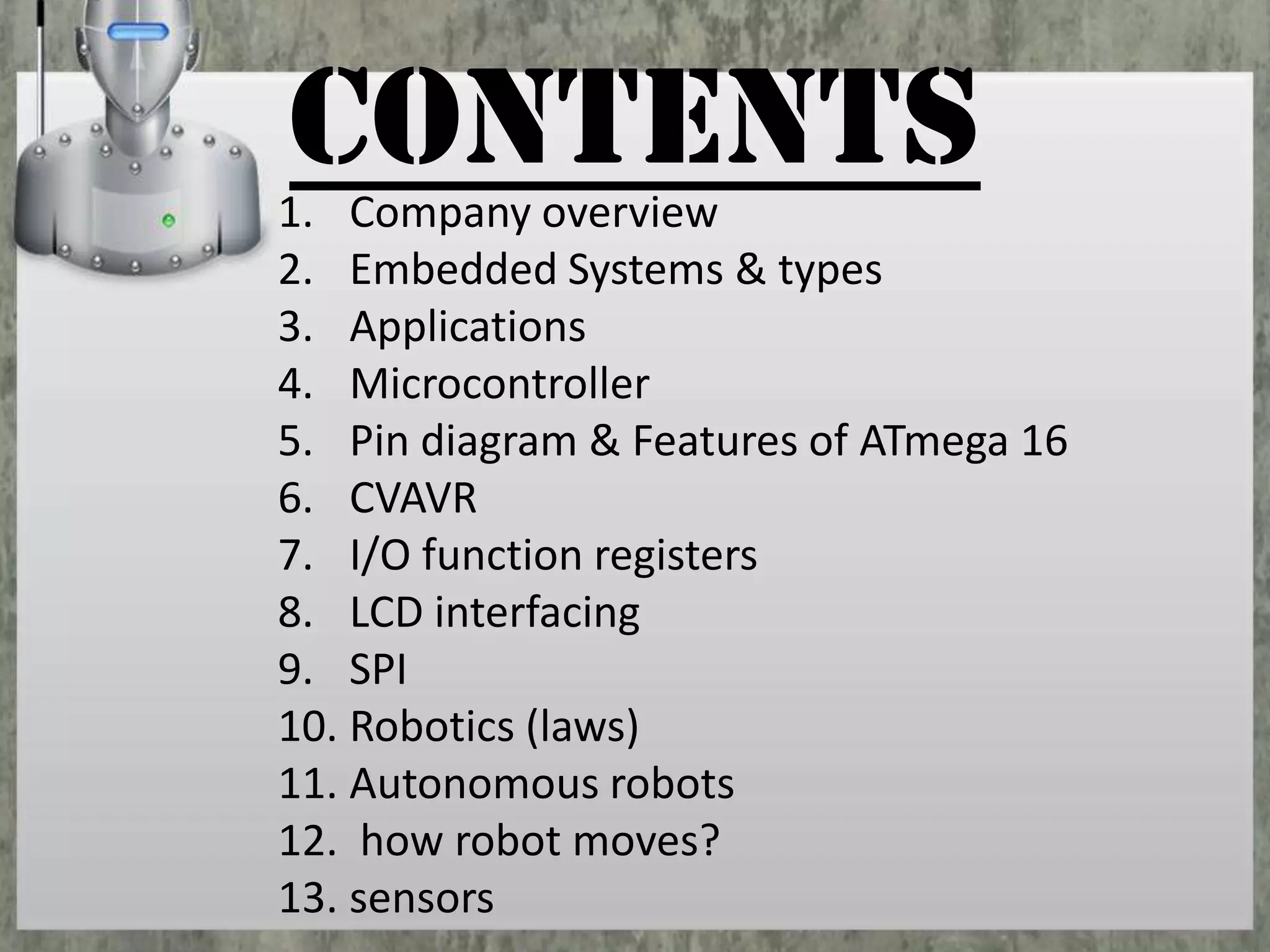 CONTENTS

1. Company overview
2. Embedded Systems & types
3. Applications
4. Microcontroller
5. Pin diagram & Features of ATmega 16
6. CVAVR
7. I/O function registers
8. LCD interfacing
9. SPI
10. Robotics (laws)
11. Autonomous robots
12. how robot moves?
13. sensors

 