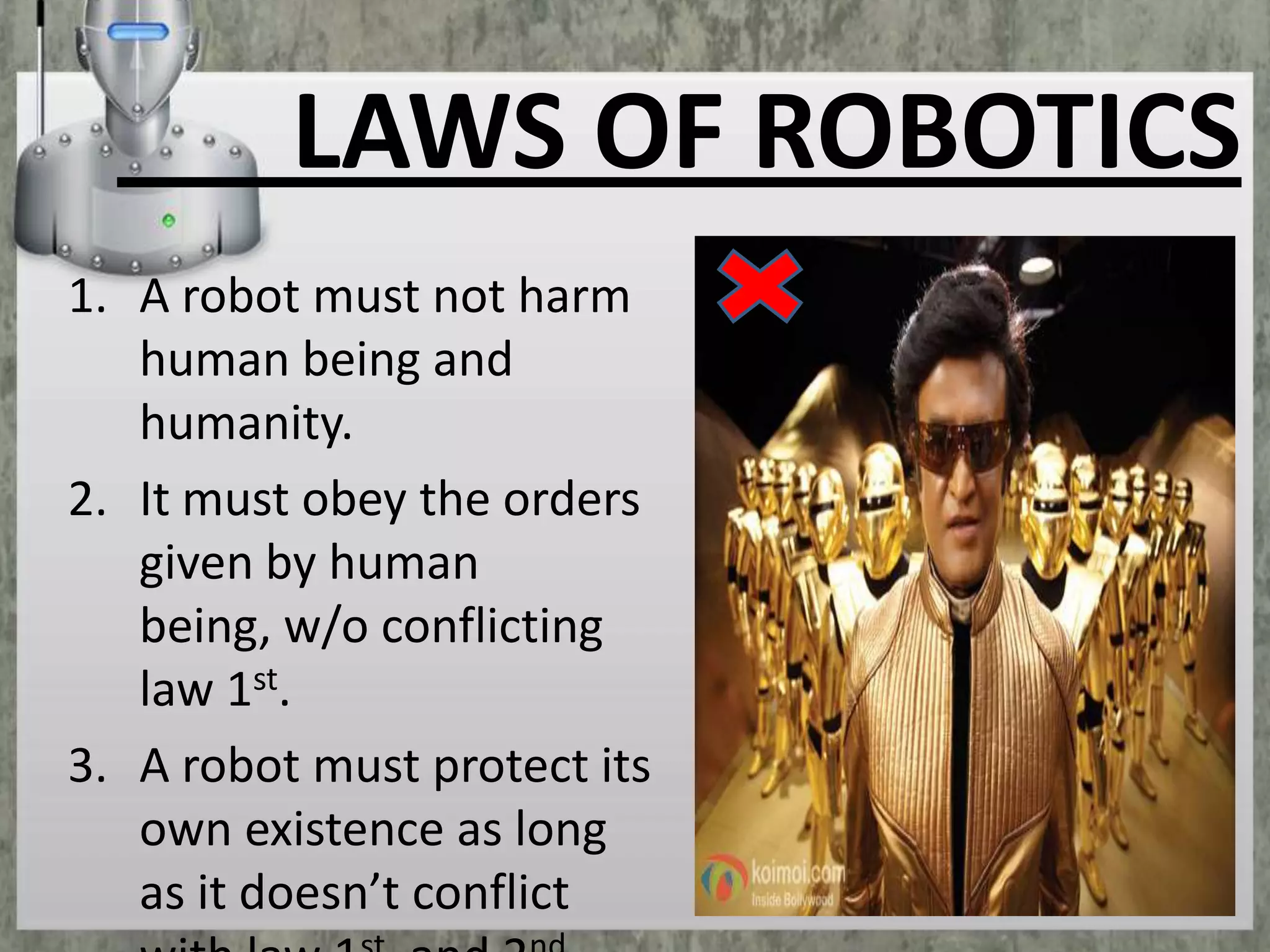 LAWS OF ROBOTICS
1. A robot must not harm
human being and
humanity.
2. It must obey the orders
given by human
being, w/o conflicting
law 1st.
3. A robot must protect its
own existence as long
as it doesn’t conflict

 