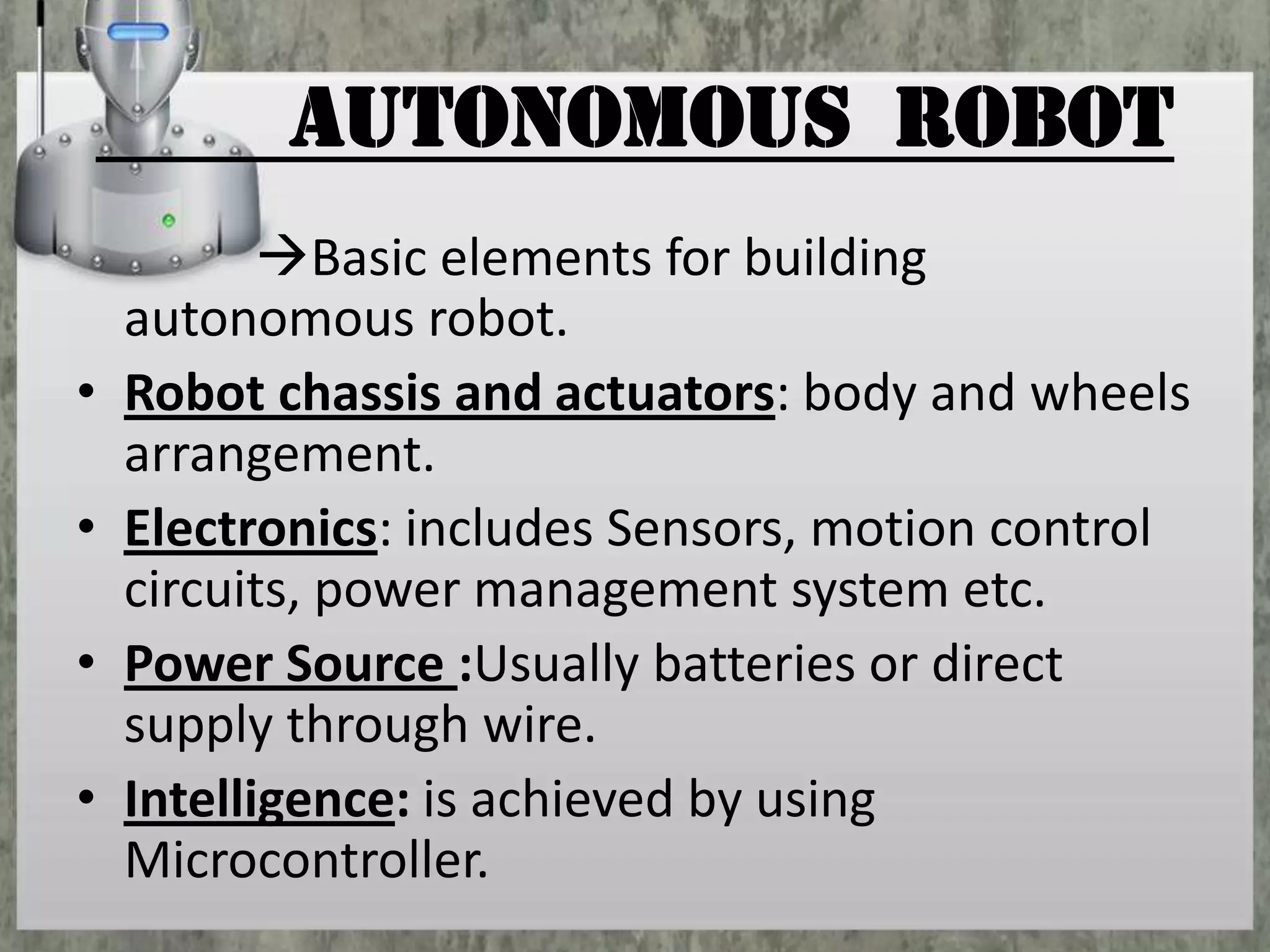 AUTONOMOUS ROBOT
•

•
•
•

Basic elements for building
autonomous robot.
Robot chassis and actuators: body and wheels
arrangement.
Electronics: includes Sensors, motion control
circuits, power management system etc.
Power Source :Usually batteries or direct
supply through wire.
Intelligence: is achieved by using
Microcontroller.

 