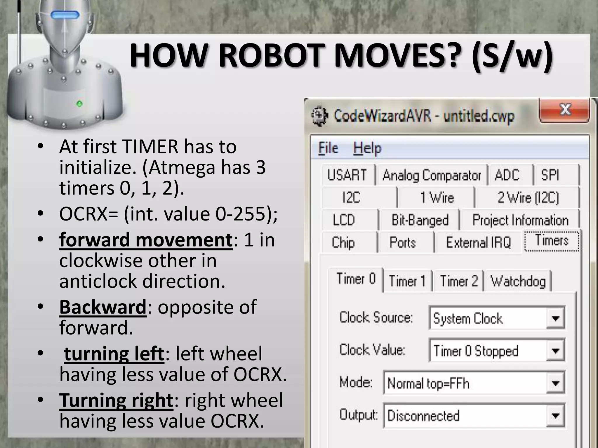 HOW ROBOT MOVES? (S/w)
• At first TIMER has to
initialize. (Atmega has 3
timers 0, 1, 2).
• OCRX= (int. value 0-255);
• forward movement: 1 in
clockwise other in
anticlock direction.
• Backward: opposite of
forward.
• turning left: left wheel
having less value of OCRX.
• Turning right: right wheel
having less value OCRX.

 
