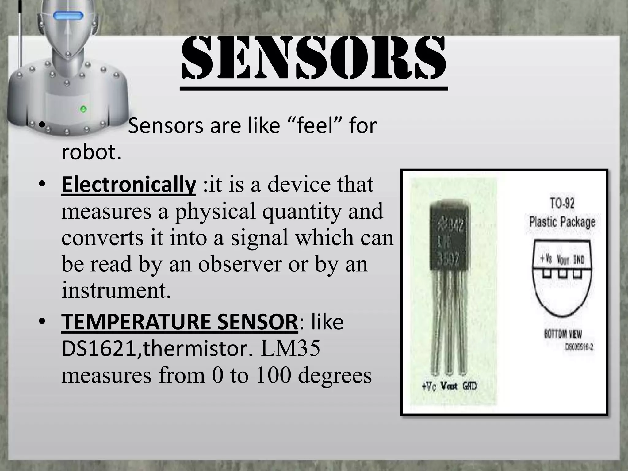 SENSORS
•

Sensors are like “feel” for

robot.
• Electronically :it is a device that
measures a physical quantity and
converts it into a signal which can
be read by an observer or by an
instrument.
• TEMPERATURE SENSOR: like
DS1621,thermistor. LM35
measures from 0 to 100 degrees

 