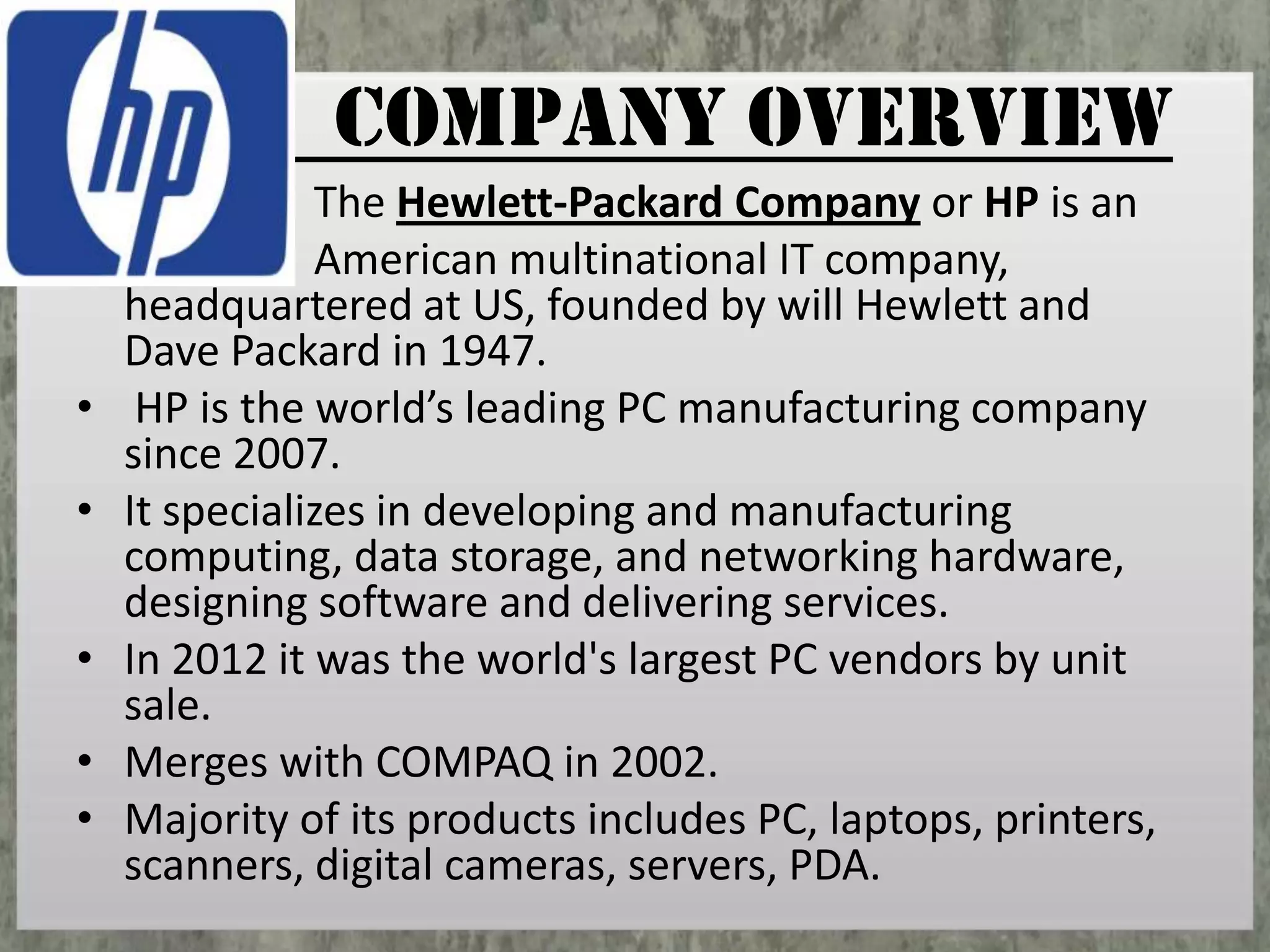 COMPANY OVERVIEW
•
•
•
•
•

The Hewlett-Packard Company or HP is an
American multinational IT company,
headquartered at US, founded by will Hewlett and
Dave Packard in 1947.
HP is the world’s leading PC manufacturing company
since 2007.
It specializes in developing and manufacturing
computing, data storage, and networking hardware,
designing software and delivering services.
In 2012 it was the world's largest PC vendors by unit
sale.
Merges with COMPAQ in 2002.
Majority of its products includes PC, laptops, printers,
scanners, digital cameras, servers, PDA.

 