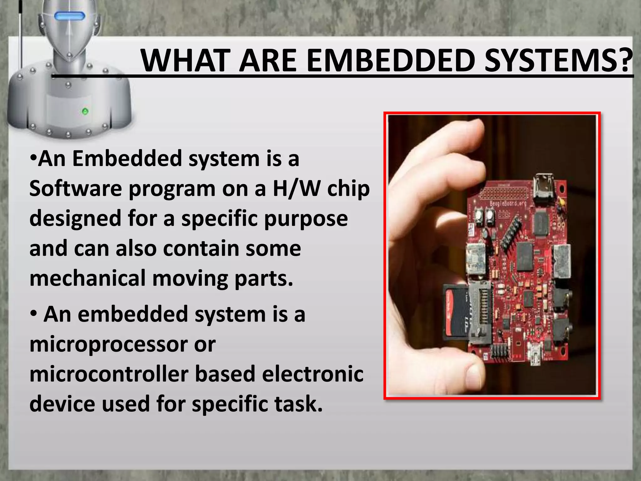 WHAT ARE EMBEDDED SYSTEMS?
•An Embedded system is a
Software program on a H/W chip
designed for a specific purpose
and can also contain some
mechanical moving parts.
• An embedded system is a
microprocessor or
microcontroller based electronic
device used for specific task.

 
