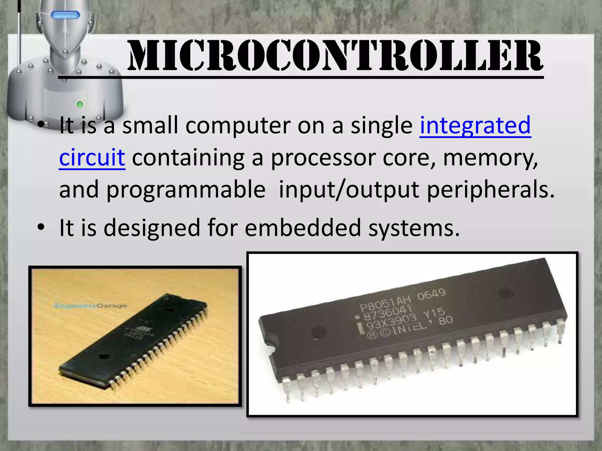 microcontroller
• It is a small computer on a single integrated
circuit containing a processor core, memory,
and programmable input/output peripherals.
• It is designed for embedded systems.

 