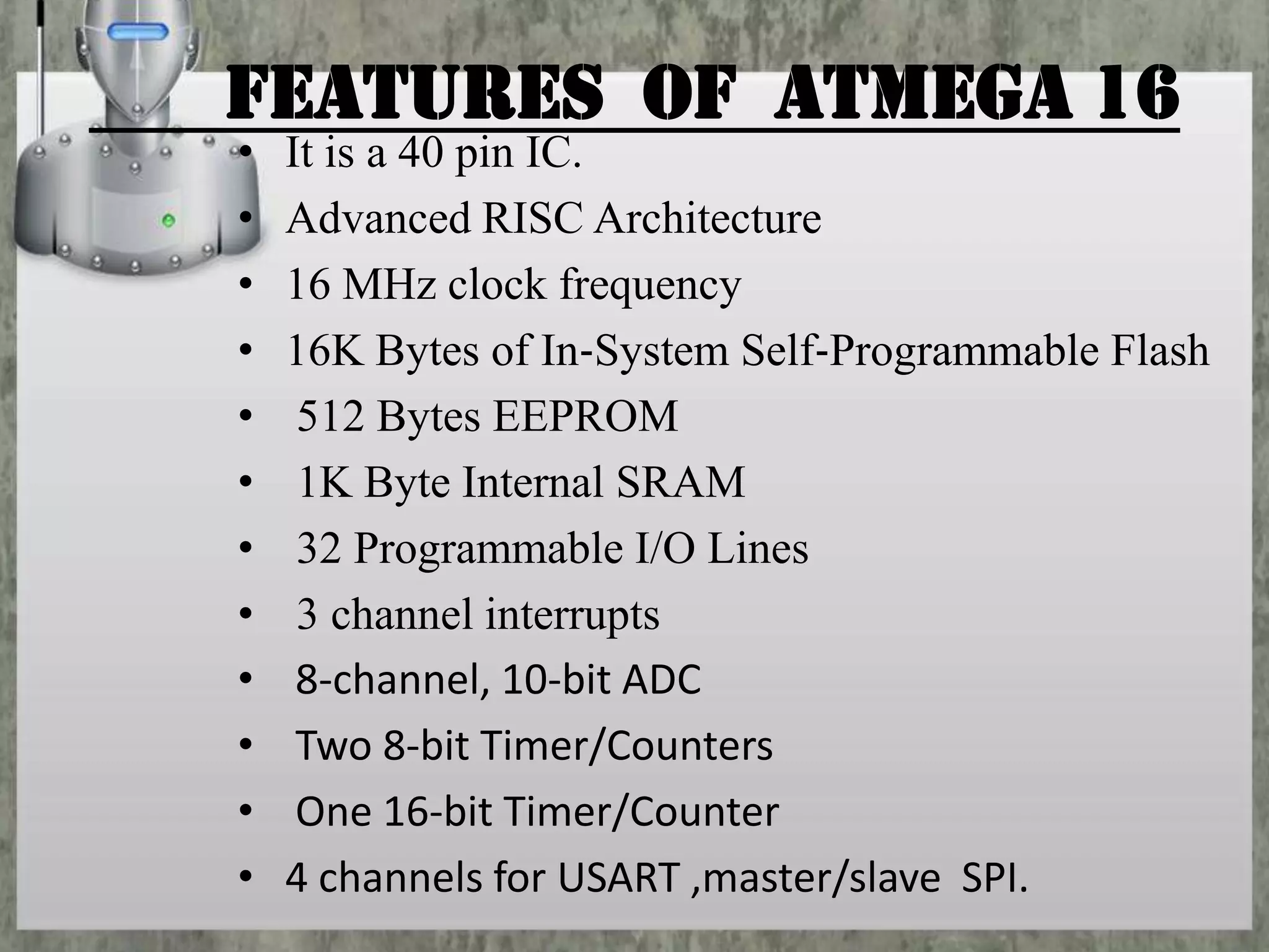 Features of ATMEGA 16
•
•
•
•
•
•
•
•
•
•
•
•

It is a 40 pin IC.
Advanced RISC Architecture
16 MHz clock frequency
16K Bytes of In‐System Self‐Programmable Flash
512 Bytes EEPROM
1K Byte Internal SRAM
32 Programmable I/O Lines
3 channel interrupts
8‐channel, 10‐bit ADC
Two 8‐bit Timer/Counters
One 16‐bit Timer/Counter
4 channels for USART ,master/slave SPI.

 